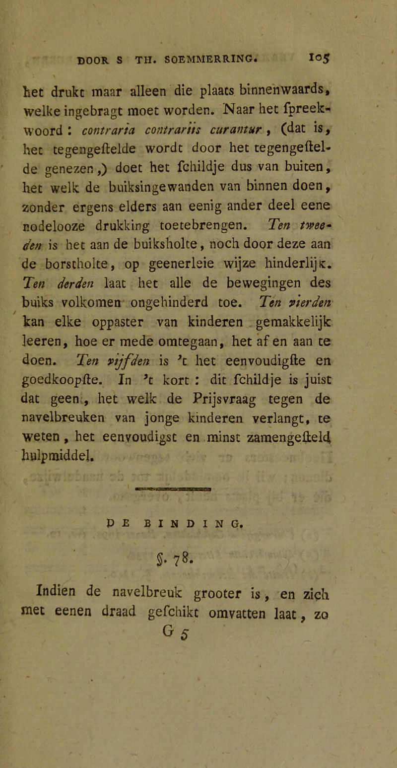 het drukt maar alleen die plaats binnen waards, welke ingebragt moet worden. Naar het fpreek- woord : contraria contrartts curantur , (dat is, het tegengeftelde wordt door het tegengeftel- de genezen,) doet het fchildje dus van buiten, het welk de buiksingewanden van binnen doen, zonder ergens elders aan eenig ander deel eene nodelooze drukking toetebrengen. Ten twee- den is het aan de buiksholte, noch door deze aan de borstholte, op geenerleie wijze hinderlijk. Ten derden laat het alle de bewegingen des buiks volkomen ongehinderd toe. Ten vierden kan elke oppaster van kinderen gemakkelijk leeren, hoe er mede omtegaan, het af en aan te doen. Ten vijfden is ’t het eenvoudigfte en goedkoopje. In ’t kort : dit fchildje is juist dat geen , het welk de Prijsvraag tegen de navelbreuken van jonge kinderen verlangt, te weten, het eenvoudigst en minst zamengeü;el4 hulpmiddel. P E BINDING. §. 78. Indien de navelbreuk grooter is, en zich met eenen draad gefchikt omvatten laat, zo