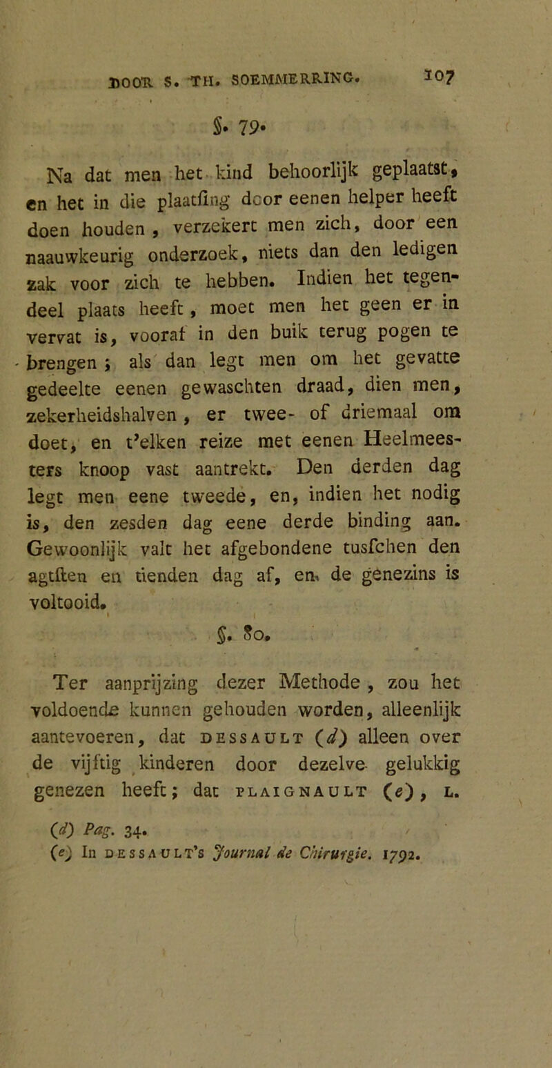 §• 79* Na dat men het kind behoorlijk geplaatst, en het in die plaatfing dcor eenen helper heeft doen houden, verzekert men zich, door een naauwkeurig onderzoek, niets dan den ledigen zak voor zich te hebben. Indien het tegen* deel plaats heeft, moet men het geen er in vervat is, vooraf in den buik terug pogen te - brengen ; als dan legt men om het gevatte gedeelte eenen gewaschten draad, dien men, zekerheidshalven, er twee- of driemaal om doet, en t’elken reize met eenen Heelmees- ters knoop vast aantrekt. Den derden dag legt men eene tweede, en, indien het nodig is, den zesden dag eene derde binding aan. Gewoonlijk valt het afgebondene tusfchen den agtften en tienden dag af, en. de genezins is voltooid. 1 ( §. 80, Ter aanprijzing dezer Methode , zou het voldoende kunnen gehouden worden, alleenlijk aantevoeren, dat dessault (d) alleen over de vijftig kinderen door dezelve gelukkig genezen heeft; dat plaignault (e), l. (J) Pag. 34. (e) In dessa ult’s Journal de Chirurgie. 1792.