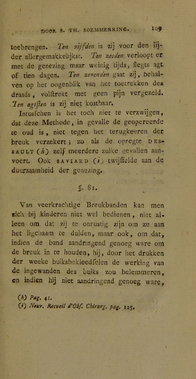 I ) DOOR S. TH. SOEMMERRING. l0f toebrengen. Ten vijfden is zij voor den lij- der allergemakkelijkst. Ten zesden verloopt er met de genezing maar weinig tijds, flegts agt of tien dagen. Ten zevenden gaat zij, belial- ven op het oogenblik van het toetrekken des draads, volftrekt met geen pijn vergezeld. Jen agtflen is zij niet kostbaar. Iotusfchen is het toch niet te verzwijgen, dat deze Methode, in gevalle de geopereerde te oud is , niet tegen het terugkeeren der breuk verzekert; zo als de opregte des- saült (/£) zelf meerdere zulke gevallen aan- voert. Ook sAviARD (i; twijffelde aan de duurzaamheid der genezing. §■ 81. Van veerkrachtige Breukbanden kan men zich bij kinderen niet wel bedienen , niet al- leen om dat zij te onrustig zijn om ze aan het ligcnaam te dulden, maar ook, om dat, indien de band aandringend genoeg ware om de breuk in te houden, hij, door het drukken der weeke buiksbekieedfelen de werking van de ingewanden des Luiks zou belemmeren, en indien hij niet aandringend genoeg ware, (A) Pag. 4i. CO Nouv. Recueil d'Obf. Chirurg, pag. 135.