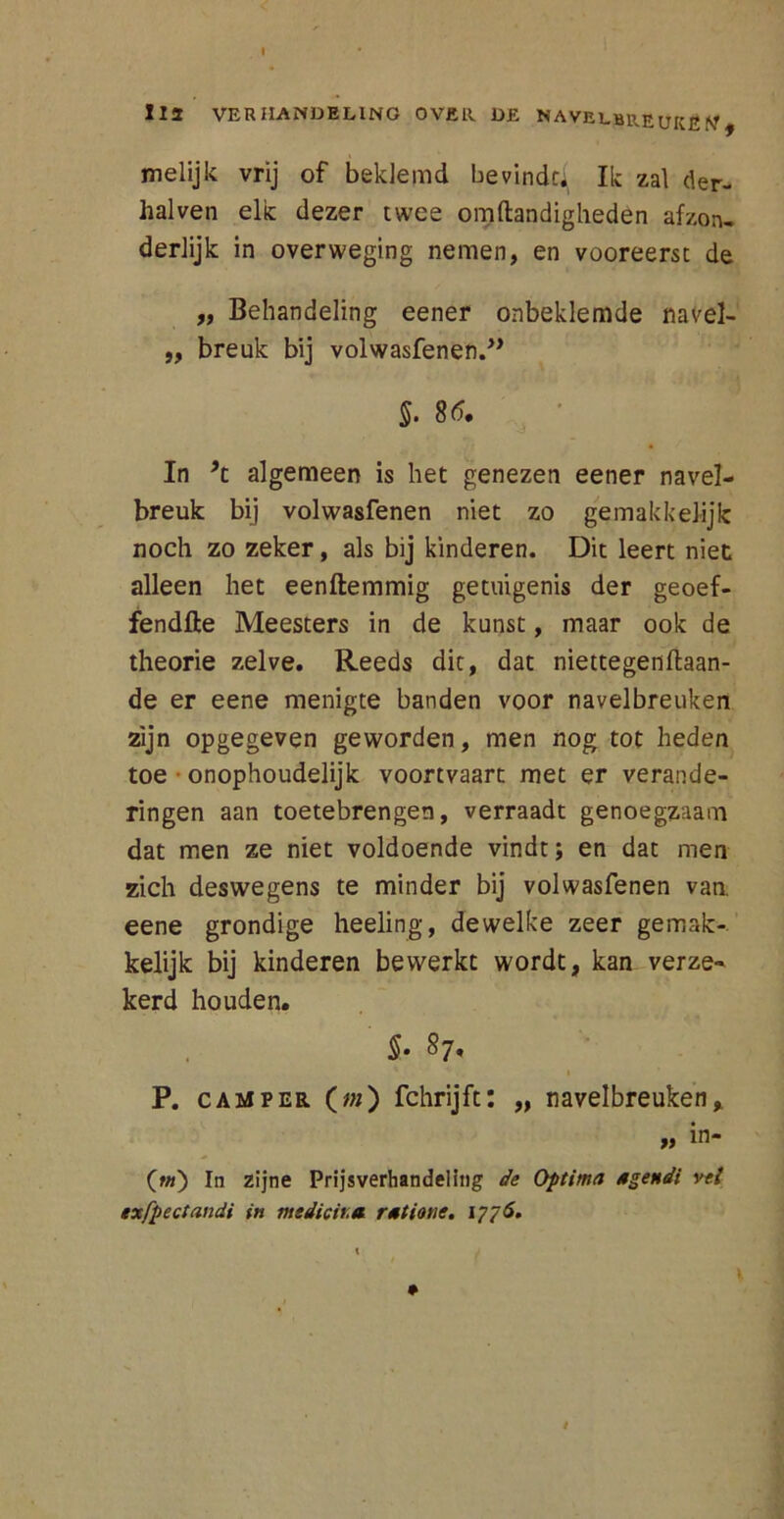 112 VERHANDELING OVER. DE NAVELBREUKEN, melijk vrij of beklemd bevindt^ Ik zal der- halven elk dezer twee om Handigheden afzon, derlijk in overweging nemen, en vooreerst de „ Behandeling eener onbeklemde navel- „ breuk bij volwasfenen.” §. 86. In 9i algemeen is het genezen eener navel- breuk bij volwasfenen niet zo ge makkelijk noch zo zeker, als bij kinderen. Dit leert niet alleen het eenftemmig getuigenis der geoef- fendfte Meesters in de kunst, maar ook de theorie zelve. Reeds dit, dat niettegenflaan- de er eene menigte banden voor navelbreuken zijn opgegeven geworden, men nog tot heden toe ■ onophoudelijk voortvaart met er verande- ringen aan toetebrengen, verraadt genoegzaam dat men ze niet voldoende vindt; en dat men zich deswegens te minder bij volwasfenen van eene grondige heeling, dewelke zeer gemak- kelijk bij kinderen bewerkt wordt, kan verze- kerd houden. §. 87. 1 P. camper. (;«) fchrijft: „ navelbreuken, n in* (w) In zijne Prijsverhandeling de Optima agendi vei txfpectandi in medicir.n rutione. 1776. t