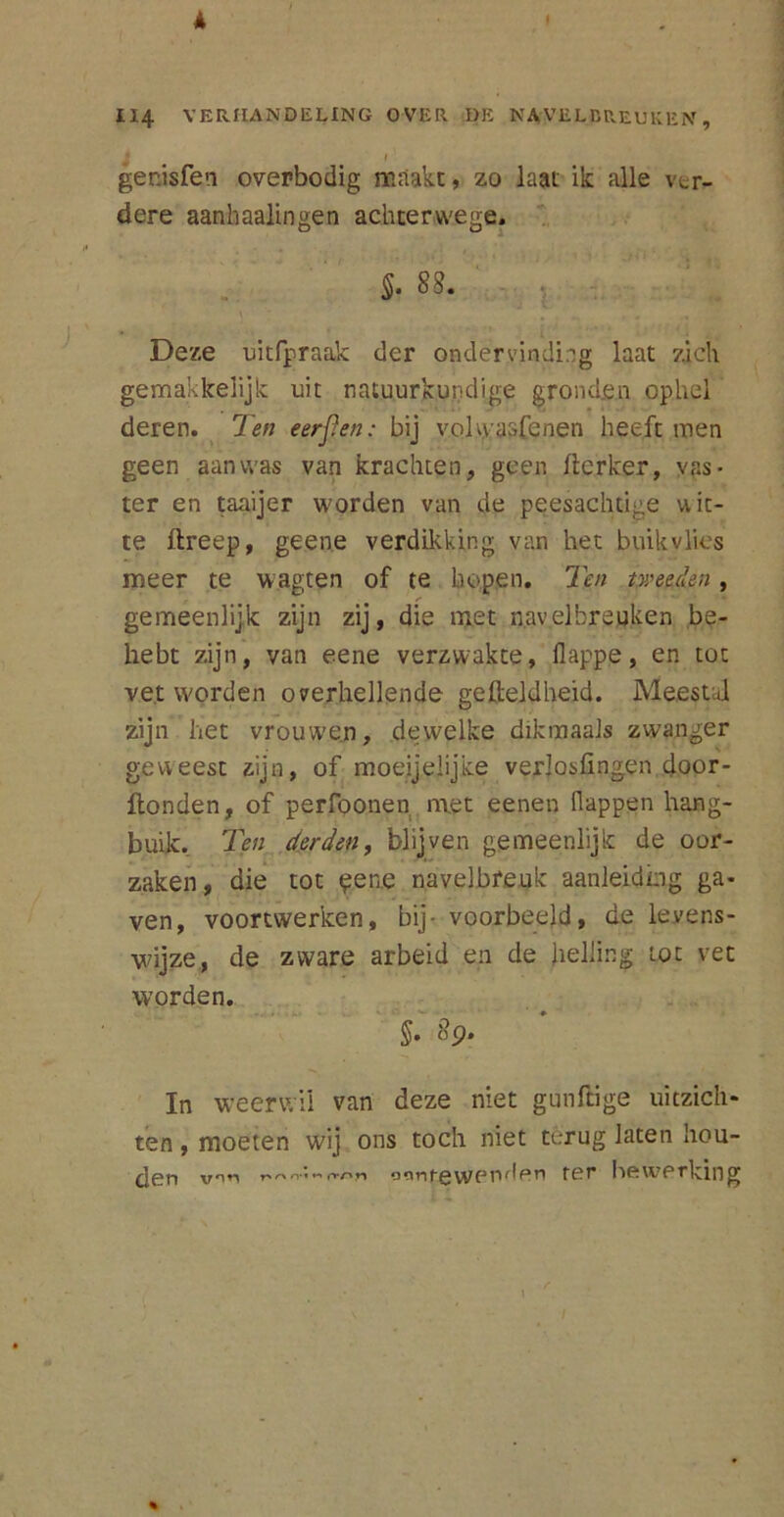 114 VERHANDELING OVER DE NAVELBREUKEN, l I genisfen overbodig maakt, zo laat ik alle ver- dere aanhaalingen achterwege. §. 88. Deze uitfpraak der ondervinding laat zich gemakkelijk uit natuurkundige gronden ophel deren. Ten eerpen: bij volwaafenen heeft men geen aanwas van krachten, geen llcrker, vas- ter en taaijer worden van de peesachtige uic- te ftreep, geene verdikking van het buik vlies meer te wagten of te hopen. Ten tweeden , gemeenlijk zijn zij, die met navelbreuken be- hebt zijn, van eene verzwakte, flappe, en tot vet worden overhellende gefteldheid. Meestal zijn het vrouwen, dewelke dikmaals zwanger geweest zijn, of moeijelijke verlosfingen door- flonden, of perfoonen met eenen (lappen hang- buik. Ten derden, blijven gemeenlijk de oor- zaken, die tot $ene navelbreuk aanleiding ga- ven, voortwerken, bij- voorbeeld, de levens- wijze, de zware arbeid en de helling tot vet worden. 8p. In weerwil van deze niet gunftige uitzich- ten , moeten wij ons toch niet terug laten hou- den v*m r\r>‘*»-*(roti \yen^en ter hewpi*lving