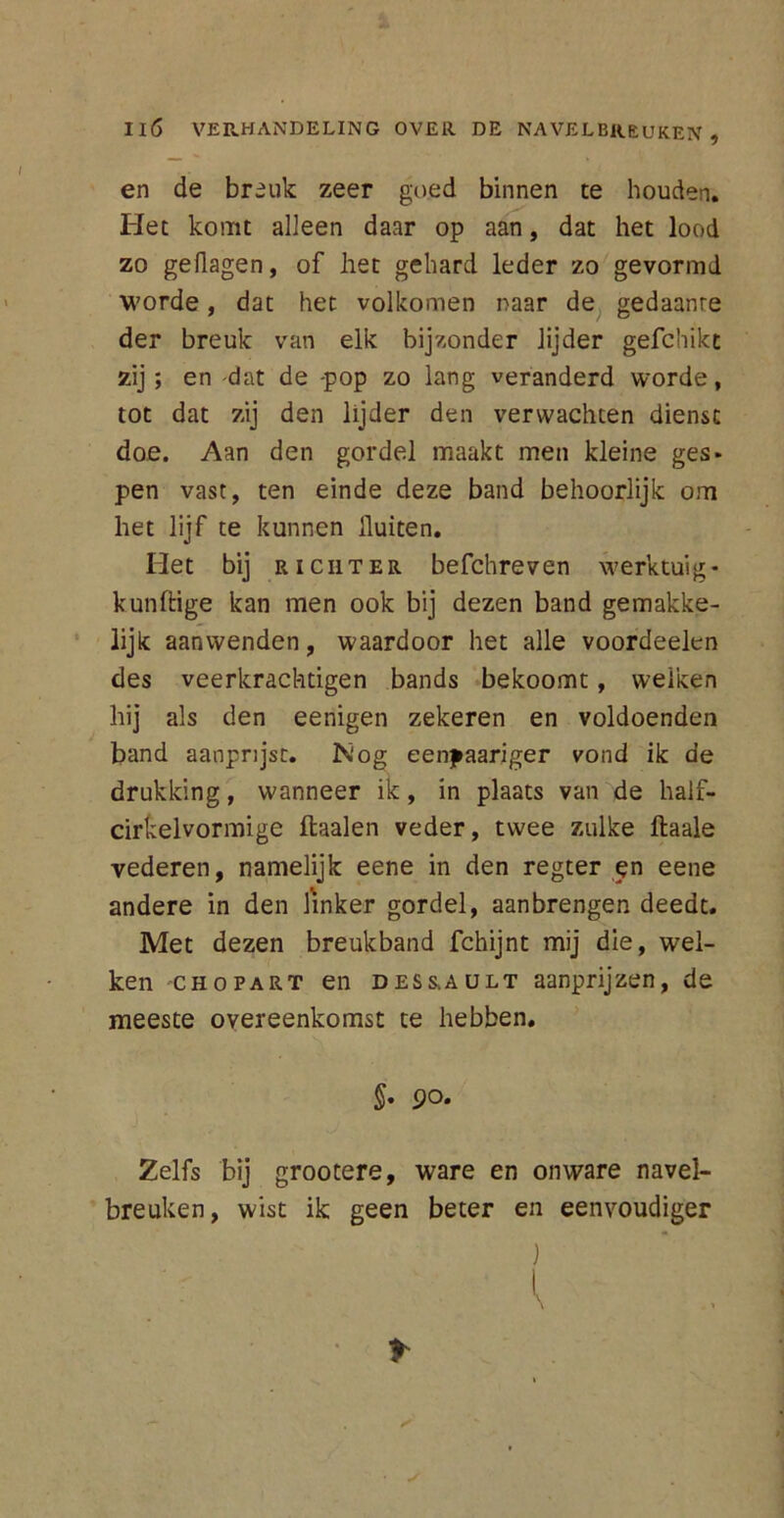 en de breuk zeer goed binnen te houden. Het komt alleen daar op aan, dat het lood zo geflagen, of het gehard leder zo gevormd worde, dat het volkomen naar de gedaante der breuk van elk bijzonder lijder gefchikt zij; en -dat de -pop zo lang veranderd worde, tot dat zij den lijder den verwachten dienst doe. Aan den gordel maakt men kleine ges- pen vast, ten einde deze band behoorlijk om het lijf te kunnen fluiten. Het bij richter befchreven werktuig- kundige kan men ook bij dezen band gemakke- lijk aanwenden, waardoor het alle voordeelen des veerkrachtigen bands bekoomt, welken hij als den eenigen zekeren en voldoenden band aanprijst. Nog eenyaariger vond ik de drukking, wanneer ik, in plaats van de half- cirkelvormige ftaalen veder, twee zulke ftaale vederen, namelijk eene in den regter en eene andere in den linker gordel, aanbrengen deedt. Met dezen breukband fchijnt mij die, wel- ken chopart en DESS.AULT aanprijzen, de meeste overeenkomst te hebben. §• 90. Zelfs bij grootere, ware en onware navel- breuken, wist ik geen beter en eenvoudiger )