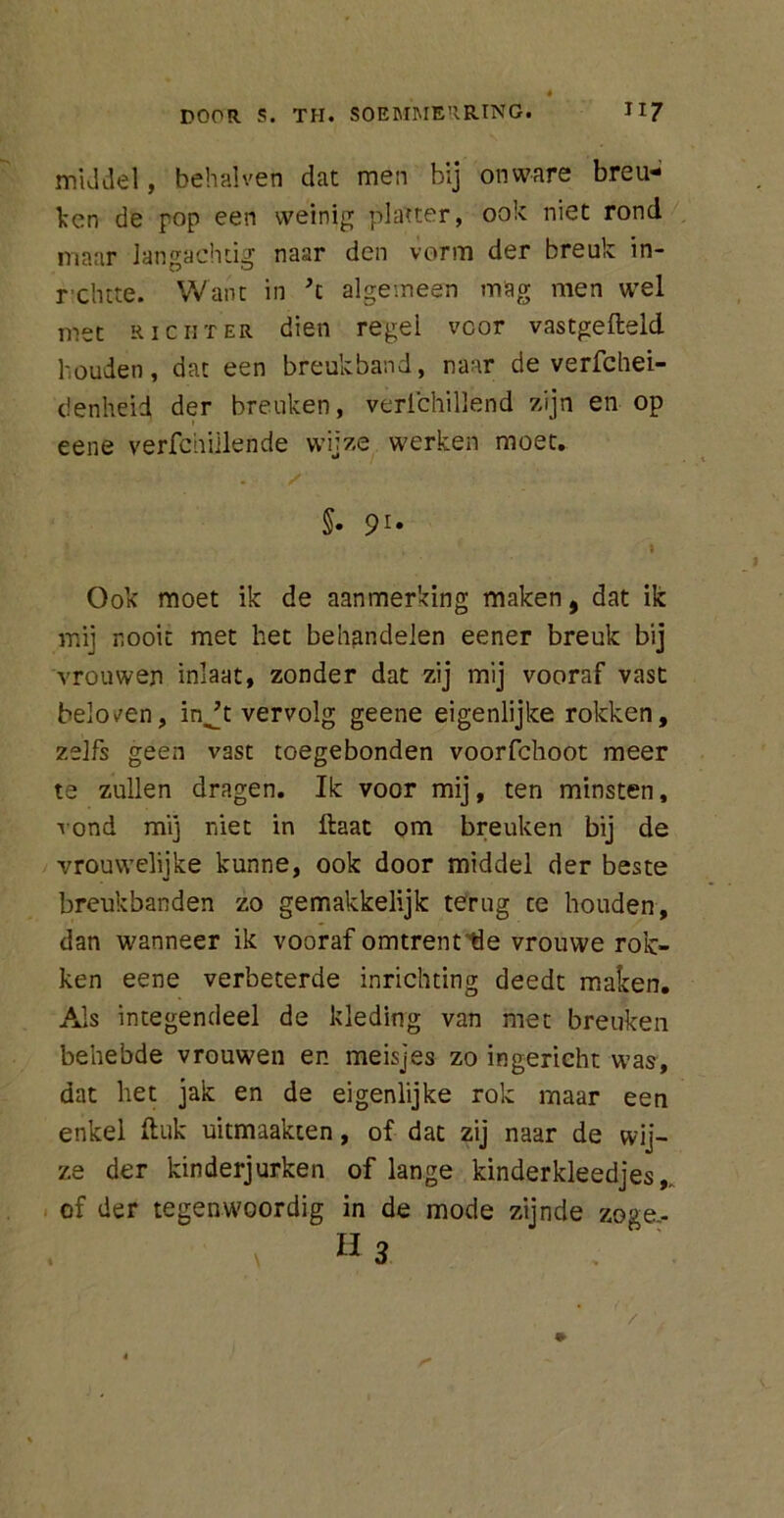 « DOOR S. TH. SOEMMERRING. H7 middel, behalven dat men bij onware breu- ken de pop een weinig platter, ook niet rond maar langachtig naar den vorm der breuk in- rchtte. Want in H algemeen mag men wel met richter dien regel voor vastgefleld houden, dat een breukband, naar de verfchei- denheid der breuken, verichillend zijn en op eene verfchiilende wijze werken moet. §• 9U Ook moet ik de aanmerking maken, dat ik mij nooit met het behandelen eener breuk bij vrouwen inlaat, zonder dat zij mij vooraf vast belogen, injt vervolg geene eigenlijke rokken, zelfs geen vast toegebonden voorfchoot meer te zullen dragen. Ik voor mij, ten minsten, rond mij niet in Haat om breuken bij de vrouwelijke kunne, ook door middel der beste breukbanden zo gemakkelijk terug ce houden, dan wanneer ik vooraf omtrent 'He vrouwe rok- ken eene verbeterde inrichting deedt maken. Als integendeel de kleding van met breuken behebde vrouwen en meisjes zo ingericht was, dat het jak en de eigenlijke rok maar een enkel Huk uitmaakten, of dat zij naar de wij- ze der kinderjurken of lange kinderkleedjes,, of der tegenwoordig in de mode zijnde zoge- u3