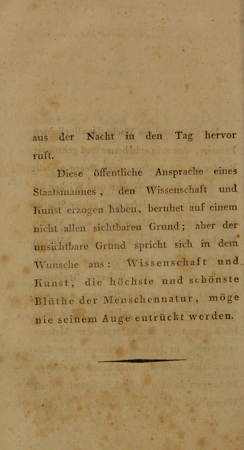 \ . ■ , ‘ r ' aus der Nacht in den Tag hervor ruft. Diese öffentliche Ansprache eines Staatshiannes , den Wissenschaft und liunst erzogen hahen, beruhet auf einem nicht allen sichtbaren Grund; aber der • unsichtbare Grund spricht sich in dem Wunsche aus: tVissenschaf t und. Kunst, die höchste und schönste 'Blüthe der Menschennatur, möge nie seinem Auge entrückt werden. I