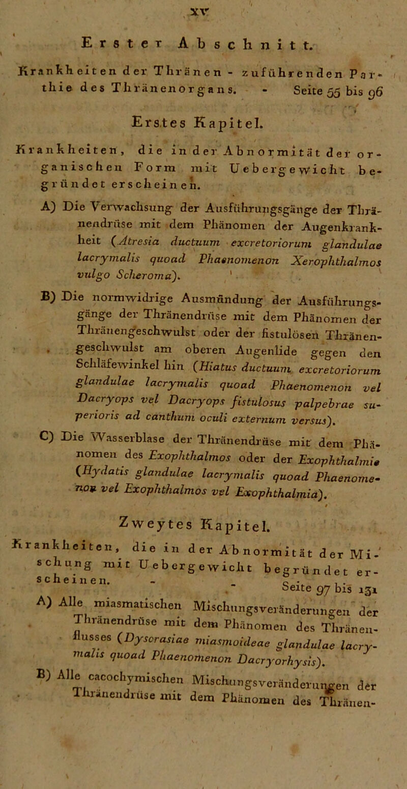 Erster Abschnitt. Krankheiten der TlirSnen - zuführenden Par* tliie des Thränenorgans. - Seite 55 bis g6 Ers.tes Kapitel. Krankheiten, die in dei' Abnormität der or* ganischen Form mit lieber gewicht be- gründet erscheinen. A) Die Venvachsung der Ausführungsgänge der Thrä- nendrüse mit dem Phänomen der Augenkrank- heit (Jtresia ductuum excretoriorum glandulae lacrymahs quoad Phainornenon Xerophtlialmos vxdgo Scheroma), ' B) Die normwidrige Ausmündung der Ausführungs- gänge der Thränendrüse mit dem Phänomen der Thränen^eschwulst oder der fistulösen Thränen- , geschwulst am oberen Augenlide gegen den Scliläfewinkel hin (Hiatus ductuum excretoriorum glandulae lacrymalis quoad Phaenomenon vel Dacryops vel Dacryops fistulosus palpehrae su- perioris ad canthum oculi externum versus). C) Die Wasserblase der Thränendrüse mit dem Phä- nomen des Exophthalmos oder der Exophthalmie (Hydatis glandulae lacrymalis quoad Phaenome- noB vel Exophthalmos vel Exophthalmia). Zweytes Kapitel. Krankheiten, die in der Abnormität der Mi- schung mit Uebergewicht begründet er- scheinen. - C - 1 - oeite 97 bis 131 A) Alle miasmatischen Mischungsveränderungen der Thränendrüse mit dem Phänomen des Thränen- llusses (Dyscrasiae miasmoideae glandulae lacry- mahs quoad Phaenomenon Dacryorhysis). B) Alle cacochymischen Mischungsveränderutmen der Iluanendrüse mit dem Phänomen des T^ränen-