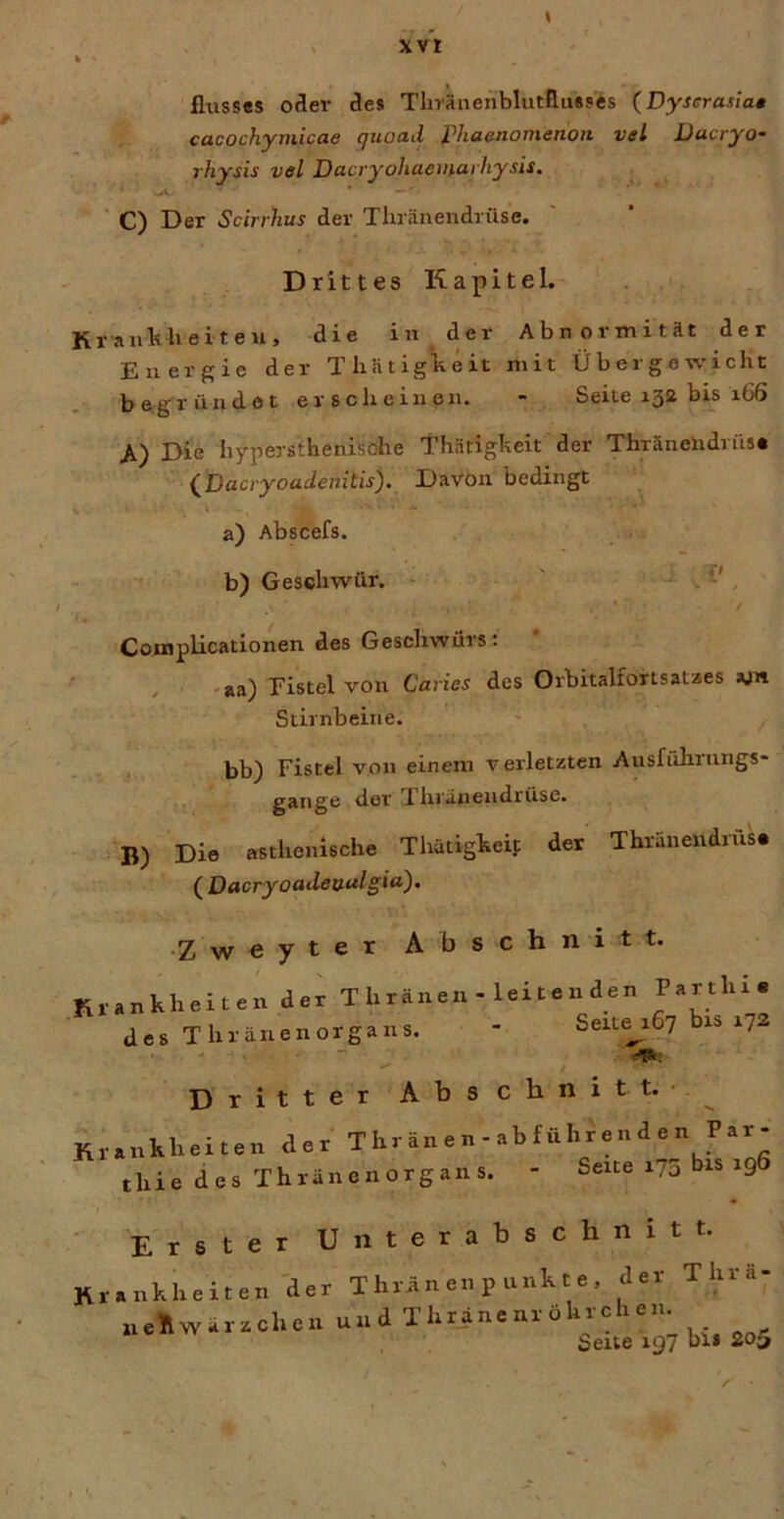 xvt flusses oder des Tliräiienbliitßusses (Dyserasla* cacochymicae quoad phaenomenott vel üacryo- rhysis vel DacryohaemarhysU. ' C) Der Scirrhus der Thränendrüse. Drittes Kapitel. Krankheiten, die in der Abnormität der Energie der Thätigkeit mit Übergewicht begründet erscheinen. - Seite 152 bis 166 A) Die h7persthenisohe Thätigkeit der Thränendriis« (^Dacryoadenitis). Davon bedingt a) Abscefs. b) Geschwür. TI Coinplicationen des Geschwürs: -aa) Eistel von Carier des Orbitalfonsataes ajn Stirnbeine. bb) Fistel von einem verletzten Ausführungs- gange der Thränendrüse. B) Die asthenische Thatigkeif der Thränendrüse ( Dacryoadeaulgia)^ •Z w e y t e r Abschnitt. Krankheiten der T h ränen - lei t e n den Parthi« des Thränenorgans. - Seitab? bi® ^72 Dritter Abschnitt.- ^ Krankheiten der Thr änen - abführende n Par- thie des Thränenorgans. - Seite i7a bis 19 ■ Erster Unterabschnitt. Krankheiten der T hrän en p unk t e , der Thrä- aellwärzchen und Thränenröhrchen. Seite 197 bli 205