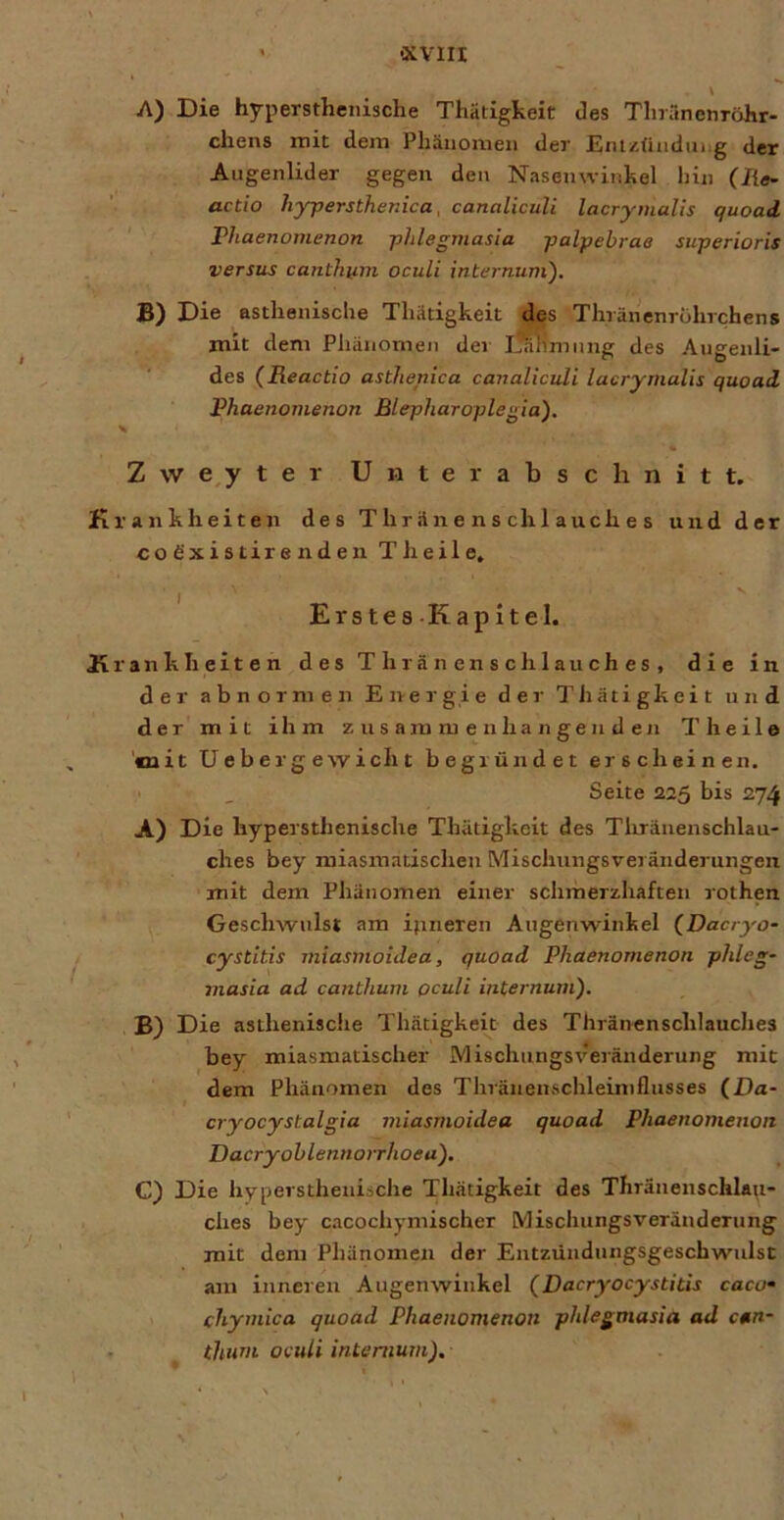 A) Die hyperstheiiische Thätigkeit des Tlnänenröhr- chens mit dein Phänomen der EiuzUndiiiig der Augenlider gegen den Nasenwinhel hin (lie- actio hypersthenica. canalicuU lacrymalis quoad rhaenomenon phlegmasia palpebrae superioris versus canthiim oculi internuni). B) Die asthenische Thätigkeit des Thränenrohrchens mit dem Pliänomen der I?a1im 11 ng des Augenli- des (Reactio asthenica canalicuU lacrymalis quoad Rhaenomenon Blepharoplegia). \ Z w e^y ter Unterabschnitt. Krankheiten des T hrän e n s cli 1 auch e s und der CO dxi 8 tir e nd en Theile, Erstes.Kapitel. Krankheiten des T hr ä n en s ch 1 au ch e s , die in der abnormen Energie der Thätigkeit und der mit ihm zusammenhängenden Theile 'mit Ueberg ewiclit begründet erscheinen, Seite 225 bis 274 A) Die hypersthenische Thätigkeit des Tlrräuenschlau- ches bey miasmatischen Mischungsveränderungen mit dem Phänomen einer schmerzhaften rothen Geschwulst am ifineren Augenwinkel (Dacryo- cystitis miasmoidea, quoad Rhaenomenon phleg- masia ad canthum oculi internuni). B) Die asthenische Thätigkeit des Thränenschlauclies bey miasmatischer Mischungsveränderung mit dem Phänomen des Thränenschleimflusses (Da* cryocystalgia miasmoidea quoad Rhaenomenon Dacryohlennoirhoea). C) Die hypersthenische Thätigkeit des Thränenschlau- clies bey cacochymischer Mischungsveränderung mit dem Phänomen der Entzündungsgeschwulsc am inneren Augenwinkel (Dacryocystitis caco» 1 (hyniica quoad Rhaenomenon phlegmasia ad can- • ^ thum oculi intemum). I