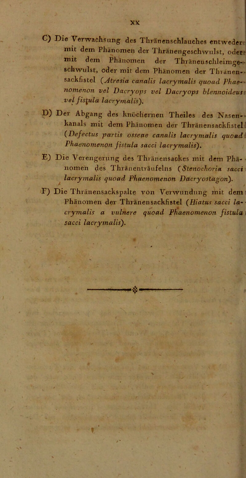 C) Die Verwachsung des Thränenschlauches entwederr mit dem Phänomen der Tliränengeschwulst, odett mit dem Phäiiotnen der Thl'äneQSchleimge-^ schwulst, oder mit dem Phänomen der Thvänen-- sachfistel (^tresia canalis lacrymalis quoad Phae-' nomenon vel Dacryops vel Dacryops blennoideust velfis^ula lacrymalis). P) Der Abgang des knöchernen Theiles des Nasen-- kanals mit dem Phänomen der Thränensachfistel! (Defectus partis osseae canalis lacrymalis quoad' Phaenomenon fistula sacci lacrymalis), E) Die Verengerung des Thränensaokes mit dem Phä- ■ nomen ^es Thränenträufelns (Stenochoria sacci lacrymalis quoad Phqenonienon Dacryostagon). ’F) Die Thränensackspalte von Verwundung mit denn Phänomen der Thränensacklistel (Hiatus sacci la- ■ crymalis a vulnere quoad Phaenomenon fistula \ sacci lacrymalis). - t, % f ‘