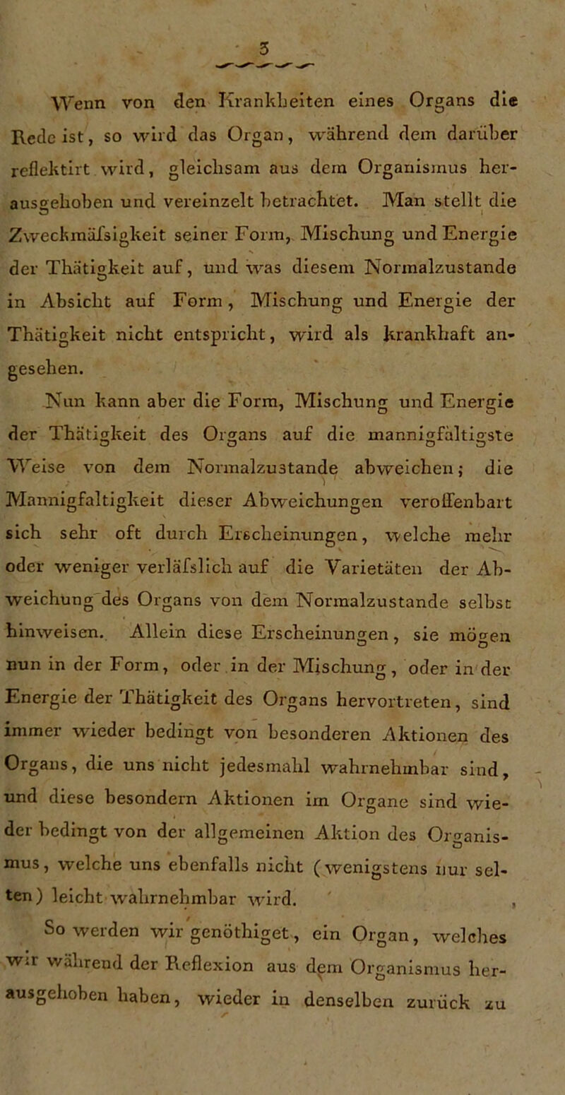 Wenn von den KrankLeiten eines Organs die Rede ist, so wird das Organ, während dem darüber reflektirt wird, gleichsam aus dem Organismus her- aussehoben und vereinzelt betrachtet. Man s-tellt die Zwechmäfsigkeit seiner Form, Mischung und Energie der Thätigkeit auf, und was diesem Normalzustände in Absicht auf Form, Mischung und Energie der Thätigkeit nicht entspricht, wird als krankhaft an- gesehen. Nun kann aber die Form, Mischung und Energie der Thätigkeit des Organs auf die mannigfaltigste Welse von dem Normalzustände abweichen; die Mannigfaltigkeit dieser Abweichungen veroHenbart sich sehr oft durch Erscheinungen, welche mehr oder weniger verläfsllch auf die Varietäten der Ab- weichung des Organs von dem Normalzustände selbst hinweisen. Allein diese Erscheinungen, sie möcren nun in der Form, oder in der Mischung, oder in der Energie der Thätigkeit des Organs hervortreten, sind immer wieder bedingt von besonderen Aktionen des Organs, die uns nicht jedesmahl wahrnehmbar sind, und diese besondern Aktionen im Organe sind wie- der bedingt von der allgemeinen Aktion des Organis- mus, welche uns ebenfalls nicht (wenigstens nur sel- ten) leicht wahrnehmbar wird. , So werden wir genöthiget, ein Organ, welches wir während der Reflexion aus dem Organismus her- ausgehoben haben, wieder in denselben zurück zu
