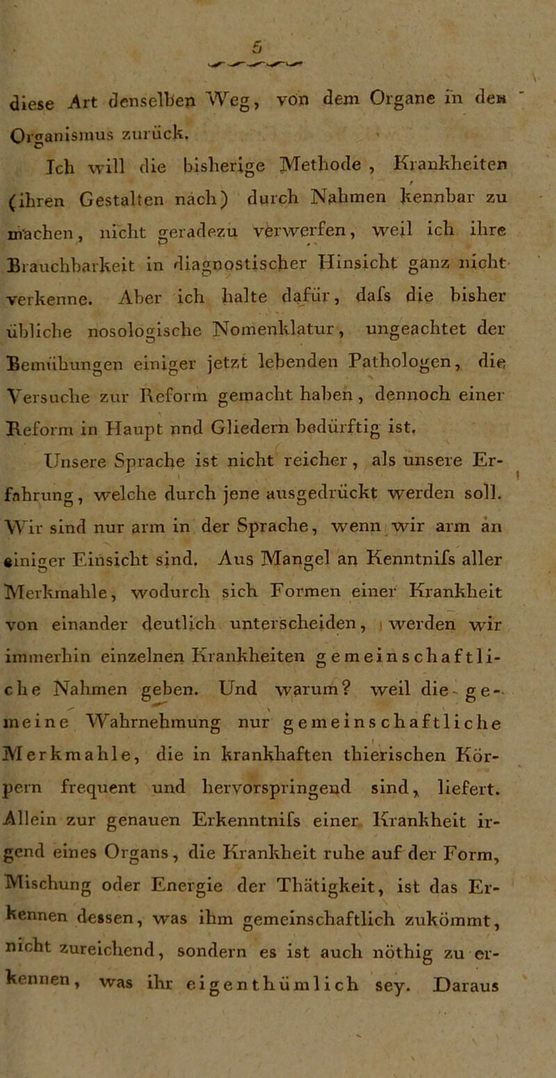 diese Art denselben Weg, von dem Organe in de» Organismus zurück. Ich will die bisherige Methode , Krankheiten f (ihren Gestalten nach) durch Nahmen kennhar zu machen, nldit geradezu verwerfen, weil ich ihre Brauchbarkeit in diagnostischer Hinsicht ganz nicht verkenne. Aber ich halte dafür, dafs die bisher übliche nosologische Nomenklatur, ungeachtet der Bemühungen einiger jetzt lebenden Pathologen, die Versuche zur Reform gemacht haben, dennoch einer Reform in Haupt nnd Gliedern bedürftig ist. Unsere Sprache ist nicht reicher, als unsere Er- fahrung , welche durch jene ausgedrückt werden soll. Wir sind nur arm in der Sprache, wenn wir arm an einiger Einsicht sind. Aus Mangel an Kenntnifs aller Merkmahle, wodurch sich Formen einer Krankheit von einander deutlich unterscheiden, . werden wir immerhin einzelnen Krankheiten gemeinschaftli- che Nahmen geben. Und warum? weil die-ge- meine Wahrnehmung nur gemeinschaftliche Merkmahle, die in krankhaften thierischen Kör- pern frequent und hervorspringend sind, liefert. Allein zur genauen Erkenntnifs einer,. Krankheit ir- gend eines Organs, die Krankheit ruhe auf der Form, Mischung oder Energie der Thätigkeit, ist das Er- kennen dessen, was ihm gemeinschaftlich zukömmt, nicht zureichend, sondern es ist auch nöthig zu er- kennen, was ihr eigenthümilch sey. Daraus
