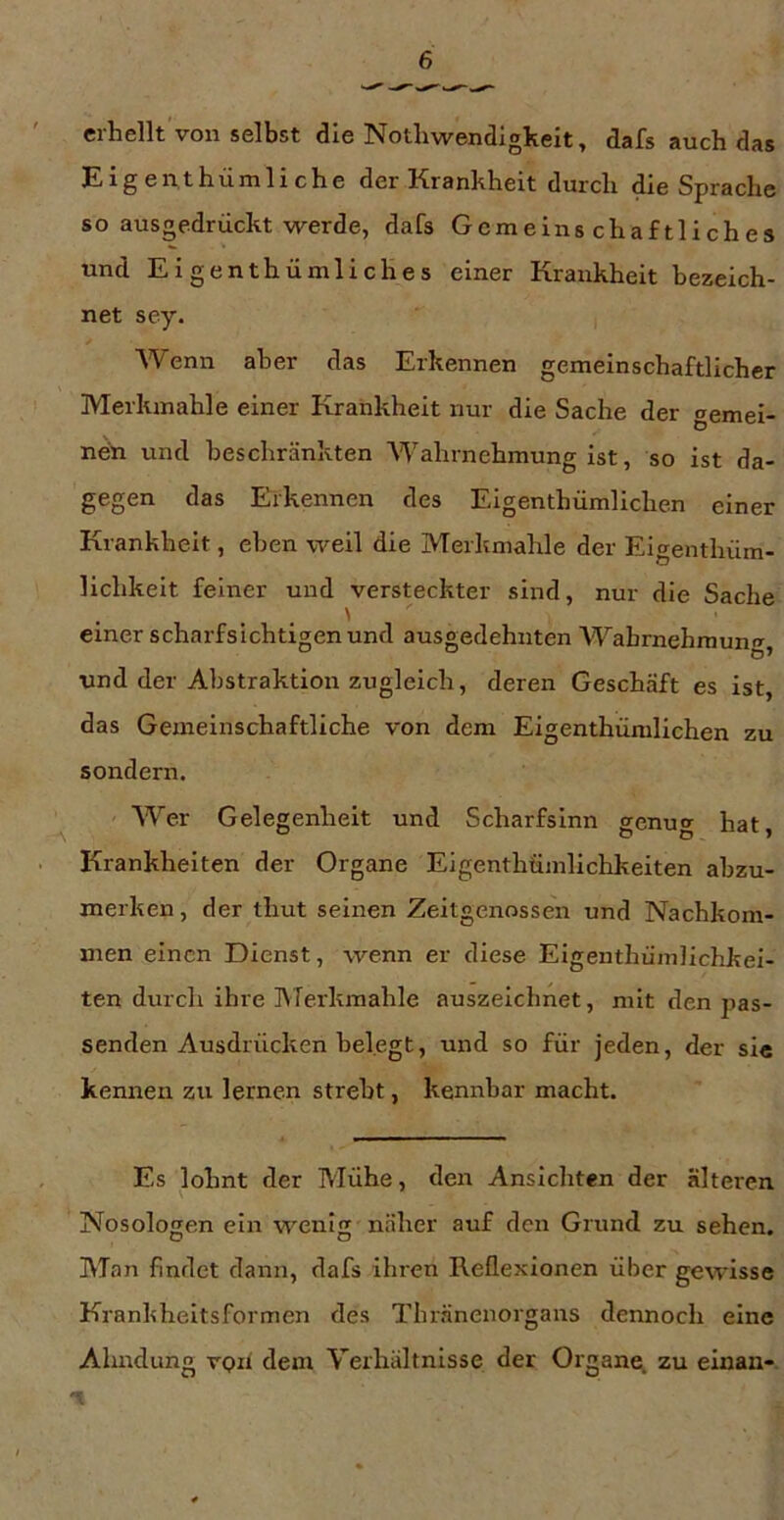 erhellt von selbst die Nothwendlgkeit^ dafs auch das Eigeiithümliche der Krankheit durch die Sprache so ausgedrückt werde, dafs Gemeinschaftliches und Eigenthümliches einer Krankheit bezeich- net sey. Wenn aber das Erkennen gemeinschaftlicher Merkmahle einer Krankheit nur die Sache der gemei- nen und beschränkten Wahrnehmung ist, so ist da- gegen das Erkennen des Eigenthümlichen einer Krankheit, eben weil die Merkmahle der Eigenthüm- lichkeit feiner und versteckter sind, nur die Sache ' einer scharfsichtigen und ausgedehnten Wahrnehmung, und der Abstraktion zugleich, deren Geschäft es ist, das Gemeinschaftliche von dem Eigenthümlichen zu sondern. Wer Gelegenheit und Scharfsinn genug hat, Krankheiten der Organe Eigenthüinlichkeiten abzu- merken, der thut seinen Zeitgenossen und Nachkom- men einen Dienst, wenn er diese Eigenthümlichkei- ten durch ihre IVTerkmahle auszeichnet, mit den pas- senden Ausdrücken belegt, und so für jeden, der si« kennen zu lernen strebt, kennbar macht. Es lohnt der Mühe, den Ansichten der älteren Nosologen ein wenig näher auf den Grund zu sehen. Man findet dann, dafs ihren Reflexionen über gewisse Krankheitsformen des Thränenorgans dennoch eine Ahndung vph dem Verhältnisse der Organei. zu einan-