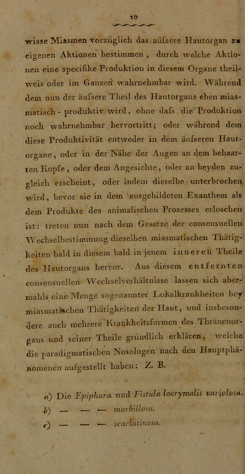 wisse Miasmen vorzüglich das aüfserc Hautorgan z« eigenen Aktionen bestimmen , durch welche Aktio- D nen eine specifike Produktion in diesem Organe theil- weis oder im Ganzen“ wahmehmhar wird. Während dem nun der äufsere Theil des Hautorgans eben mias- matisch - produktiv wird, ohne dafs die'Produktion noch wahrnehmbar hervortritt; oder während dem diese Produktivität entweder in dem äufseren Haut- ortrane, oder in der Nähe der Augen an dem behaar- ten Kopfe, oder dem Angesichte, oder an heyden zu- oleich erscheint, oder indem dieselbe unterbrochen o wird, bevor sie in dem ausgebildeten Exanthem als dem Produkte des animalischen Prozesses erloschen ist; treten nun nach dem Gesetze der consensuellen Wechselbestimmung dieselben miasmatischen Thatig- kelten bald in diesem bald in jenem inneren Theile ■ des Ilautorgans hervor. Aus diesem entfernten consensuellen Wechselverhältnisse lassen sich aber- mahls eine Menge sogenannter Lokalkrankheiten bey mlasmatftchen Thätigkeiten der Haut, und insbeson- dere auch mehrere Krankheitsformen des Thränenor- gans und seiner Theile gründlich eiklären, welche die paradigmatischen Nosologen nach den Hauptphä- '' nomenen auf gestellt haben; Z. B. n) Die Epiphora und Fistula lacrymalis variclosa. — — — morbillosa. scarlatinosa.