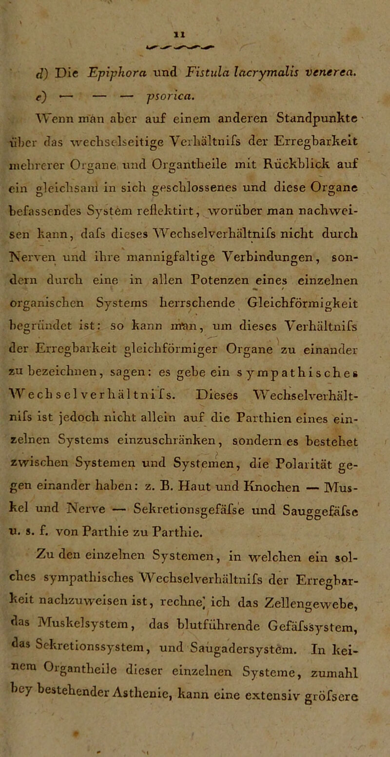 d) Die Epiphora und Fistula lacrymalis venerea. e) '— — — psorica. Wenn man aber auf einem anderen Standpunkte üljcr das weclisclseitige Verliältnifs der Erregbarkeit mebrerer Organe luid Organtbeile mit Rückblick auf ein elelcbsanl in sich geschlossenes und diese Organe befassendes System reflektirt, worüber man nachwei- sen kann, dafs dieses Wechselverhältnifs nicht durch Nerven und ihre mannigfaltige Verbindungen, son- dern durch eine in allen Potenzen eines einzelnen organischen Systems herrschende Gleichförmigkeit begründet ist: so kann m'an, um dieses Verhältnifs der Erregbarkeit gleichförmiger Organe ^zu einander zu bezeichnen, sagen: es gebe ein sympathisches Wechselverhältnifs. Dieses W^echselverhält- nifs ist jedoch nicht allein auf die Parthien eines ein- zelnen Systems einzuschränken, sondern es bestehet zwischen Systemen und Systemen, die Polarität ge- gen einander haben: z. B. Haut und Knochen — Mus- kel und Nerve — Sekretionsgefäfse und Sauggefäfse u. s. f. von Parthie zu Parthle. Zu den einzelnen Systemen, in welchen ein sol- ches sympathisches Wechselverhältnifs der Erregbar- keit nachzuweisen ist, rechne; ich das Zellengewebe, das Muskelsystem, das blutführende Gefäfssystem, das Sekretionssystem, und Saugadersystem. In kei- nem Organtheile dieser einzelnen Systeme, zumahl hey bestehender Asthenie, kann eine extensiv gröfsere