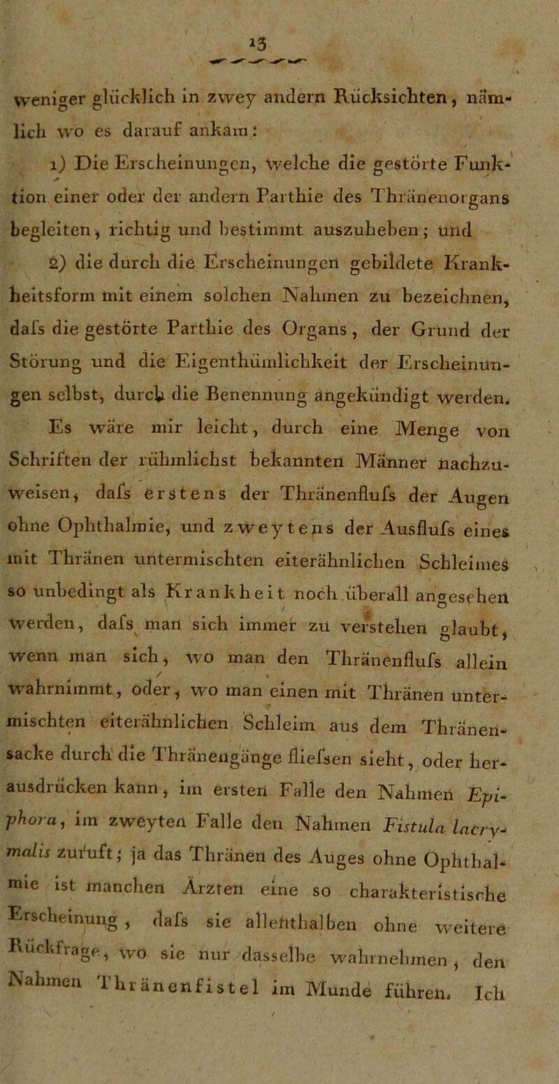weniger glücklich in zwey andern Rücksichten, näm- lich wo es darauf ankam i 1) Die Erscheinungen, welche die gestörte Funk* ✓ tion einer oder der andern Parthie des Thränenorgans begleiten ^ richtig und bestimmt auszuhehen; und 2) die durch die Erscheinungen gebildete Krank- heitsform tnit einem solchen Nahmen zu bezeichneuj dafs die gestörte Paithie des Organs, der Grund der Störung und die Eigenthümllchkeit der Erscheinun- gen selbst, durch die Benennung angekündigt werden. Es wäre mir leicht, durch eine Menge von Schriften der rühmlichst bekannten Männer nachzu- weisen ^ dafs erstens der Thranenflufs der Augen ohne Ophthalmie, und zweyteps der Ausflufs eines mit Thränen untermischten eiterähnlichen Schleimes so unbedingt als Krankheit noch.überall angesehen werden, dafs man sich immer zu verstehen glaubt» wenn man sich, wo man den Thranenflufs allein / w ahrnrmmt, oder , w^o man einen mit Thränen unter- mischten eiterähnlichen Schleim aus dem Thianen- sacke durch die Thränengänge fliefsen sieht, oder her- ausdrücken kann, im ersten Falle den Nahmen Epi- phora, im zweyten Falle den Nahmen Fistula lacry- mahs zufuft} ja das Thränen des Auges ohne Ophthal- mie ist manchen Ärzten eine so charakteristische Erscheinung , dafs sie allehtbalben ohne weitere Rückfrage, wo sie nur dasselbe wahrnehmen» den Nahmen Thränenfistel im Munde führen, Ich
