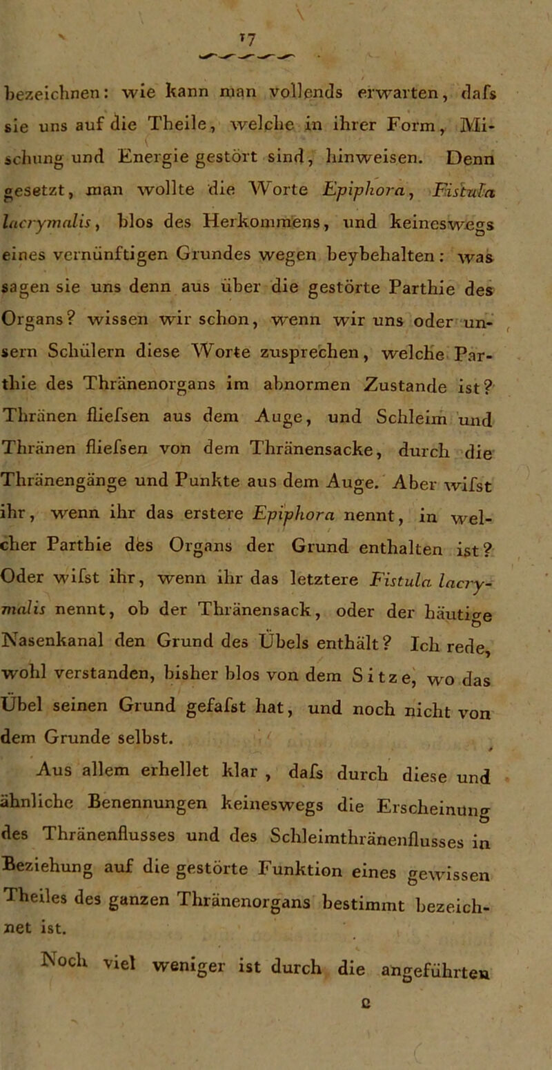\ bezeichnen: wie kann man vollends erwarten, dafs sie uns auf die Theile, welche in ihrer Form^ Mi- schung und Energie gestört sind, hinweisen. Denn gesetzt, man wollte die Worte Epiphora, FdshuTn lacrymalis, hlos des Herkommfens, und keineswegs eines vernünftigen Grundes wegen heyhehalten: was sagen sie uns denn aus über die gestörte Parthie des Organs? wissen wir schon, wenn wir uns oder un- , sein Schülern diese Worte zusprechen, welche Par- thie des Thränenorgans im abnormen Zustande ist? Thränen fliefsen aus dem Auge, und Schleim mid Thränen fliefsen von dem Thränensacke, durch die Thränengänge und Punkte aus dem Auge. Aber wifst ihr, wenn ihr das erstere Epiphora nennt, in wel- cher Parthie des Organs der Grund enthalten ist? Oder wifst ihr, wenn ihr das letztere Fistula lacry- malis nennt, ob der Thränensack, oder der häuticre Nasenkanal den Grund des Übels enthält ? Ich rede, wohl verstanden, bisher blos von dem Sitze, wo das Übel seinen Grund gefafst hat, und noch nicht von dem Grunde selbst. » Aus allem erhellet klar , dafs durch diese und ähnliche Benennungen keineswegs die Erscheinung des Thränenflusses und des Schlelmthränenflusses in Beziehung auf die gestörte Funktion eines gewissen Theiles des ganzen Thränenorgans bestimmt bezeich- net ist. Noch viel weniger ist durch die angeführten o