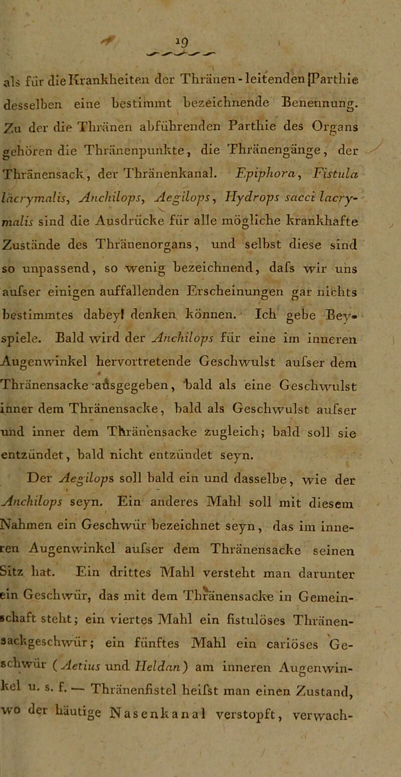 als für die Krankheiten der Thränen-leitenden fParthle desselben eine bestimmt bezeichnende Benennung, Zu der die Thräneri abführenden Parthie des Organs gehören die Thränenpunkte, die Thränengänge, der Thränensack, der Thränenkanal. Epiphora, Fistula lacrymalis, Anchilops, Aegilops, Hydrops sacci lacry- malis sind die Ausdrücke für alle mögliche krankhafte Zustände des Thränenorgans, und selbst diese sind so unpassend, so wenig bezeichnend, dafs wir uns auTser einigen auffallenden Erscheinungen gar nichts bestimmtes dabeyl denken können. Ich gebe Bey- spiele. Bald wird der Anchilops für eine im inneren Augenwinkel hervortretende Geschwulst aufser dem Thränensacke -aAsgegeben, bald als eine Geschwulst inner dem Thränensacke, bald als Geschwulst aufser und inner dem Thränensacke zugleich; bald soll sie entzündet, bald nicht entzündet seyn. Der Aegilops soll bald ein und dasselbe, wie der Anchilops seyn. Ein anderes Mahl soll mit diesem Nahmen ein Geschwür bezeichnet seyn, das im inne- ren Augenwinkel aufser dem Thränensacke seinen Sitz hat. Ein drittes Mahl versteht man darunter ein Geschwür, das mit dem Thränensack« in Gemein- Bchaft steht; ein viertes Mahl ein fisttilöses Thränen- sackgeschwür; ein fünftes Mahl ein cariöses Ge- schwür (Aetius nnA Ileldan) am inneren Augenwin- kel u, s. f. — Thränenfistel heifst man einen Zustand, wo der häutige Nasenkanal verstopft, verwach-