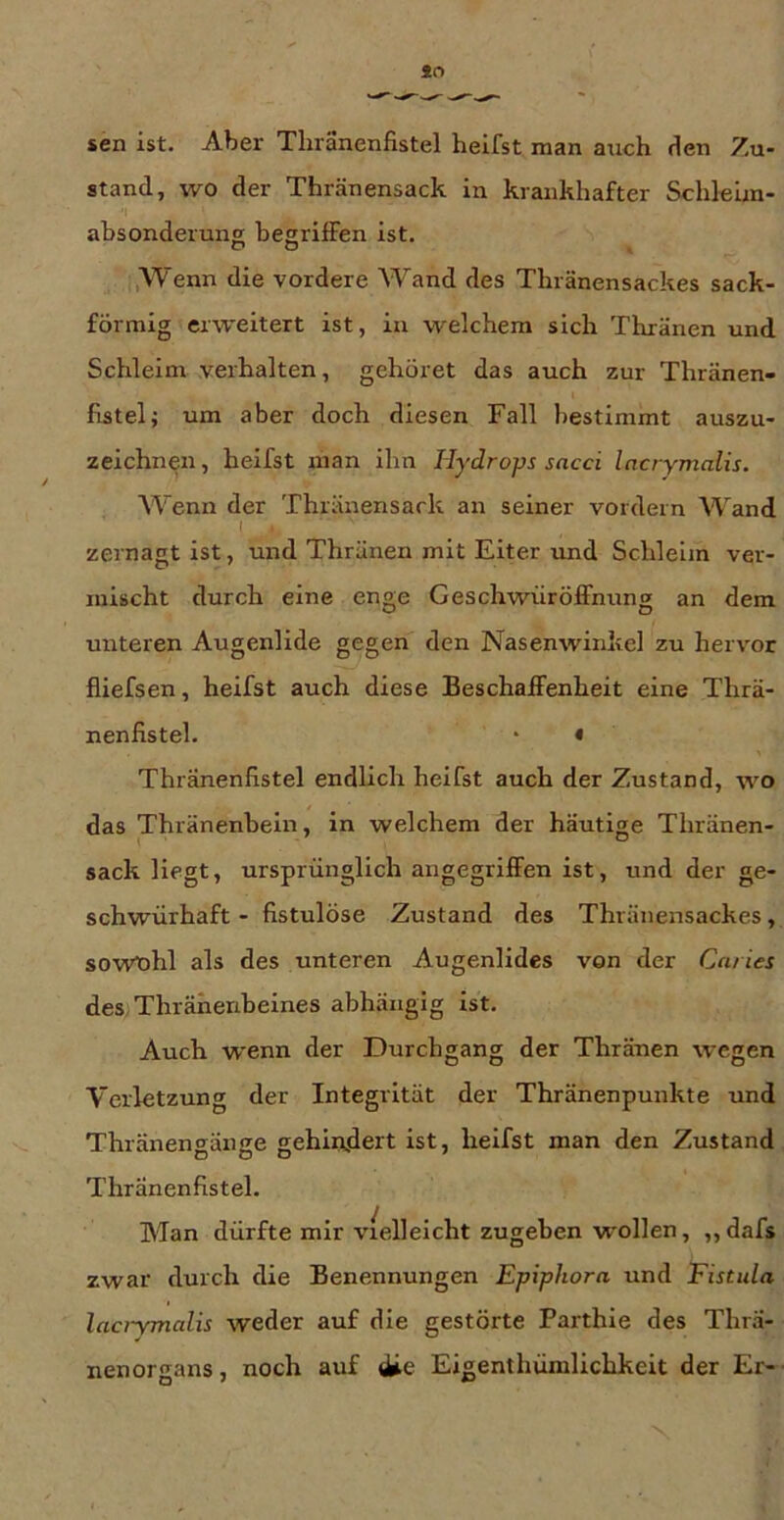 sen ist. Aber Tluanenfistel heifst man aiich tien Zu- stand, wo der Thränensack in krankhafter Schleim- I ahsonderung begriffen ist. C» O t :,Wenn die vordere Wand des Thränensackes sack- förmig erweitert ist, in welchem sich Thränen und Schleim verhalten, gehöret das auch zur Thränen- fistel; um aber doch diesen Fall bestimmt auszu- zeichnen, heifst man ihn Hydrops sacci Incrymalis. Wenn der Thränensack an seiner vordem Wand 1 zernagt ist, und Thränen mit Eiter und Schleim ver- mischt durch eine enge Geschwüröffnimg an dem unteren Augenlide gegen den Nasenwinkel zu hervor fliefsen, heifst auch diese Beschaffenheit eine Thrä- nenfistel. * « Thränenflstel endlich heifst auch der Zustand, wo das Thränenbein, in welchem der häutige Thränen- sack liegt, ursprünglich angegriffen ist, und der ge- schwürhaft - fistulöse Zustand des Thränensackes, sowTohl als des unteren Augenlides von der Caries deS/Thrähenbeines abhängig ist. Auch w'enn der Durchgang der Thränen wegen Verletzung der Integrität der Thränenpunkte und Thränengänge gehiii.dert ist, heifst man den Zustand Thränenfistel. Man dürfte mir vielleicht zugeben wollen, ,, dafs zwar durch die Benennungen Epiphora und Fistula lacrymalis weder auf die gestörte Parthie des Thrä- nen Organs , noch auf Eigenthümlichkeit der Er- ■