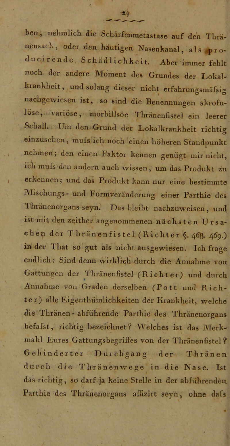 bcn, iielunlich die ScLärfenmetastase auf den Tlirä- nensack, oder den häutigen Nasenkanal, als^^ro- ducirende Schädlichkeit. Aber immer fehlt noch der andere Moment des Grundes der Lokal- krankheit, und solang dieser nicht erfahrungsrnäfsi-r nachgewiesen ist, so sind die Benennungen skrofu- löse, variöse, morbillsöe Thränenfistei ein leerer Schall. Um den-Grund der Lokalkrankheit richti«» o einzusehen, mufs ich noch einen höheren Standpunkt nehmen; den einen Faktor kennen genügt mir nicht, ich mufs den andern auch wissen, um das Produkt zu erkennen; und das Produkt kann nur eine bestimmte Mischungs- und Formveränderung einer Parthie des Thränenorgans seyn. Das bleibt nachzuweisen, und ist mit den zqither angenommenen nächsten Ursa- chep der Thränenfistei (Richter §. 4Ö8. 469.) in der That so gut als nicht ausgewiesen. Ich frage endlich: Sind denn wirklich durch die Annahme von Gattungen der Thränenfistei (Richter) und durch Annahme von Graden derselben (Pott und Rich- ter) alle Eigenthümlichkeiten der Krankheit, welche die Thränen- abführende Parthie des Thränenorgans befafst, richtig bezeichnet? Welches ist das Merk- inahl Eures Gattungsbegriffes von der Thränenfistei ? Gehinderter Durchgang der Thränen durch die Thränenwege in die Nase. Ist das richtig, so darf ja keine Stelle in der abführenden Parthie des Thränenorgans afllzirt seyn, ohne dafs