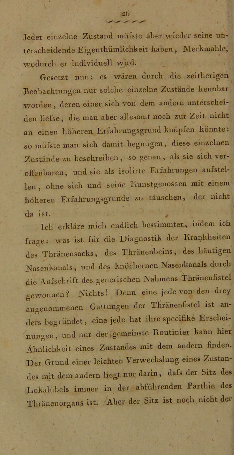terscheidende Eigenthümlichkeit haben, Merkmahle, wodurch er individuell wj.rn. Gesetzt nun: es wären durch die zeitherigen^ Beobachtungen nur solche einzelne Zustände kennbar worden, deren einer sieh von dem andern unterschei- den liefse, die man aber allesamt noch zur Zeit nicht an einen höheren Erfahrungsgrund knöpfen könnte: so müfste man sich damit begnügen, diese einzelnen Zustände zu beschreiben , so genau, als sie sich ver- ’ olfenbaren, und sie als isolirte Erfahrungen aufstel- len , ohne sich und seine Irunstgenossen mit einem höheren Erfahrungsgrunde zu täuschen, der nicht tla ist. ^ T.ch erkläre mich endlich bestimmter, indem ich frage: was ist für die Diagnostik der Krankheiten des Thränensacks, des Thränenbeins, des häutigen Kasenkanals, und des knöchernen Nasenkanals durch die Aufschrift des generischen Nahmens Thränenfistel gewonnen? Nichts! Denn eine jede von den drey angenommenen Gattungen der Tliränenfistel ist an- ders begründet, eine jede hat ihre specifike Erschei- nungen , und nur der ^gemeinste Routinier kann hier Ahnliclikeit eines Zustandes mit dem andern finden. Der Grund einer leichten Verwechslung eines Zustan- des mit dem andern liegt nur darin, dafs der Sitz des LokalÜbcls immer in der abführenden Parthie des Thränenorgans ist. 'Aber der Sitz ist noch nicht der