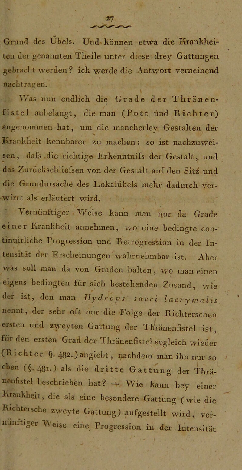 Grund des Übels. Und» können etwa die Krankhei- ten der genannten Theile unter diese drey Gattungen gebracht werden ? ich werde die Antwort verneinend nachtragen. Was nun endlich die Grade der Thränen- fistel anhelangt, die man (Pott und Richter) angeiaommen hat, um die mancherley Gestalten der Krankheit kennbarer zu machen : so ist nachzuwei- sen, dafß .die richtige Erkenntnifs der Gestalt, und das Zurückschliefsen von der Gestalt auf den Sit^ und die Grundursachö des Lokalübels mehr dadurch ver- wirrt als erläutert wird. V ernünftiger Weise kann man nur da Grade einer Krankheit annehmen, wo eine bedingte con- tinuirliche Progression und Retrogreslsion in der In- tensität der Erscheinungen wahrnehmbar ist. Aber was soll man da von Graden halten, wo man einen eigens bedingten für sich bestehenden Zusand, wie der ist, den man Tlydrojjs sacci lacrymnlis nennt, der sehr oft nur die Folge der Richterschen ersten und zweyten Gattung der Thränenhstel ist, für den ersten Grad der Thräuenfistel sogleich wieder (Richter Q. 482.)angiebt, i^achdem man ihn nur so eben (§. 4Q1.) als die dritte Gattung der Thrä- nenfistel beschrieben hat? -h Wie kann bey einer Krankheit, die als eine besondere Gattung (wie die Richtersche zweyte Gattung) aufgestellt wird, ver- nünftiger Weise eine Progression in der Intensität