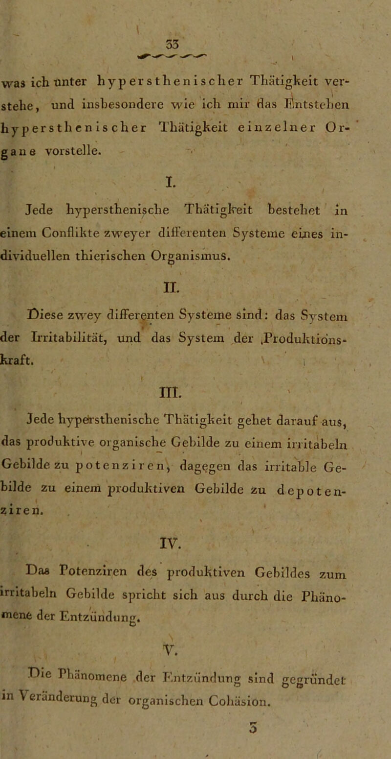 I ' • 53 was ich unter hypersthenisclier Thätigkeit ver- stehe, und insbesondere wie ich mir das Entstehen hypersthcnischer Thätigkeit einzelner Or- gane vorstelle. t I. , / Jede hypersthenische Thätigkeit bestehet in einem Conflikte zweyer dilFerenten Systeme eines in- dividuellen thierischen Organismus. II. Diese zwey differenten Systeme sind: das System der Irritabilität, und das System der .Produkddns- kraft. ' 1 m. Jede h)^örsthenische Thätigkeit gehet darauf aus, das produktive organische Gebilde zu einem irritabeln Gebilde zu potenziren, dagegen das irritable Ge- bilde zu einem produktiven Gebilde zu depoten- ziren. ‘ IV. Daa Potenziren des produktiven Gebildes zum irritabeln Gebilde spricht sich aus durch die Phäno- mene der Entziiridung. \ V. Die Phänomene der Entzündung sind gegründet in \ eränderung der organischen Cohäsion. 5