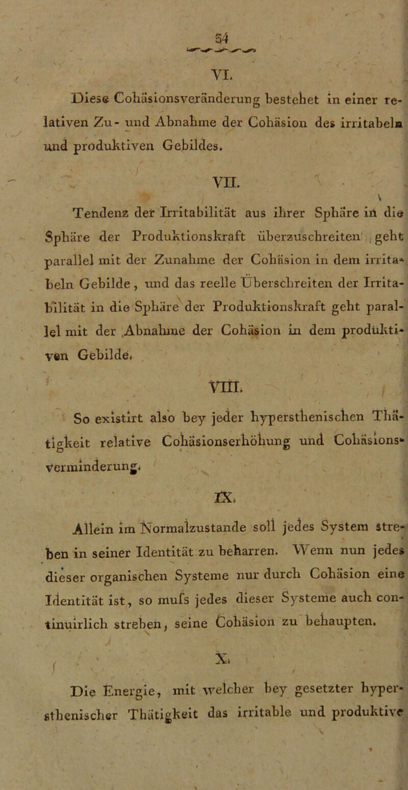 lativen Zu- und Abnahme der Cohäslon des Irrltabeln und produktiven Gebildes. vn.  \ Tendenz deir Irritabilität aus ihrer Sphäre iil die Sphäre der Produktionskraft überzuschreiten , geht parallel mit der Zunahme der Cohäslon in dem inita* beln Gebilde, und das reelle Überschreiten der Irrita- bilität in die Sjihäre der Produktionskraft geht paral- lel mit der Ahnaluue der Cohäslon Ln dem prodtiliti- ven Gebilde. ‘ So existirt also bey jeder hypersthenlschen Thä- tigheit relative Cohasionserhöhung und Cohäslons^ Verminderung. ^ rx. Allein im Normalzustände soll jedes System stre- ben in seiner Identität zu beharren. Wenn nun jede» dieser organischen Systeme nur durch Cohäslon eine Identität ist, so mufs jedes dieser Systeme auch con- tiuuirlich streben, seine Cohasioii zu behaupten. I ■■ . Die Energie, mit welcher bey gesetzter hyper- fithenischer Thätigkelt das irritable und produktive