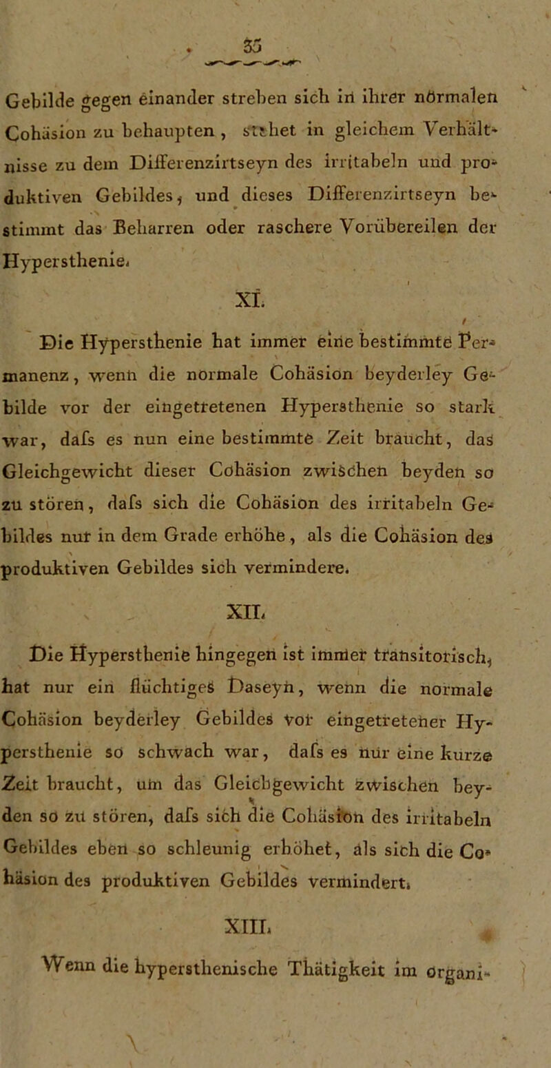 Gebilde gegen einander streben sich Irt ihrer nörmalen Cohäsion zu behaupten , stshet in gleichem Verhält* irisse zu dem Dilferenzirtseyn des irritabeln und pro* duktiven Gebildes ^ und dieses DilFerenzirtseyn be* stimmt das Beharren oder raschere Vorübereilen der Hyperstheniei XL t Die Hypersthenie hat immer eliie bestimmte Per-» manenz, wenn die normale Cohäsion beyderley Ge* bilde vor der eingetretenen Hypersthenie so stark war, dafs es nun eine bestimmte Zeit braucht, daS Gleichgewicht dieser Cohäsion zwisohen beyden so zu stören, dafs sich die Cohäsion des irritabeln Ge-» bildes nur in dem Grade erhöhe, als die Cohäsion de^ produktiven Gebildes sich vermindere. XIT. Die Hypersthenie hingegen ist imirlet transitorisch^ hat nur ein flüchtiges Daseyn, wenn die normale Cohäsion beyderley Gebildes Vor eingetreteher Hy- perstheiiie so schwach war, dafs es ttür eine kurze Zeit braucht, uhi das Glelcbgewicht zwischen bey* den so zil stören, dafs siöh die Coliäslbh des irritabeln Gebildes eben so schleunig erhöhet, äls sich die Co» häsion des produktiven Gebildes vermindert. XIII. Wenn die hypersthenische Thätigkeit im örganl»