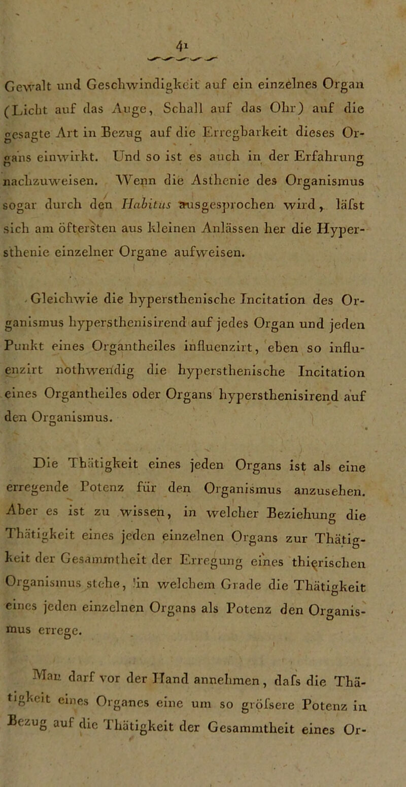 Gewalt und Geschwindigkeit auf ein einzelnes Organ (Licht auf das Auge, Schall auf das Ohr) auf die gesagte Art in Bezug auf die Errcgharkeit dieses Or- oaus einwirkt. Und so ist es auch in der Erfahruns D O nachzuweisen. Wenn die Asthenie des Organismus sogar durch den Hahitus tmsgesjjiochen wird, läfst sich am öftersten aus kleinen Anlässen her die Hyper- sthenie einzelner Organe aufweisen. - Gleichwie die hypersthenische Incitation des Or- ganismus hypersthenisirend auf jedes Organ und jeden Punkt eines Organtheiles influenzirt, eben so influ- enzirt nothwendig die hypersthenische Incitation eines Organtheiles oder Organs hypersthenisireiid auf den Organismus. Die Thätigkeit eines jeden Organs ist als eine erregende Potenz für den Organismus anzusehen. Aber es ist zu wissen, in welcher Beziehung die Thätigkeit eines jeden einzelnen Organs zur Thätig- keit der Gesammtheit der Erregung eines thi^rischen Organismus stehe, !in welchem Grade die Thätigkeit eines jeden einzelnen Organs als Potenz den Organis- mus errege. I Mau darf vor der ITand annehmen, dafs die Thä- tigkeit eines Organes eine um so gröfsere Potenz in Bezug auf die Ihätigkeit der Gesammtheit eines Or-