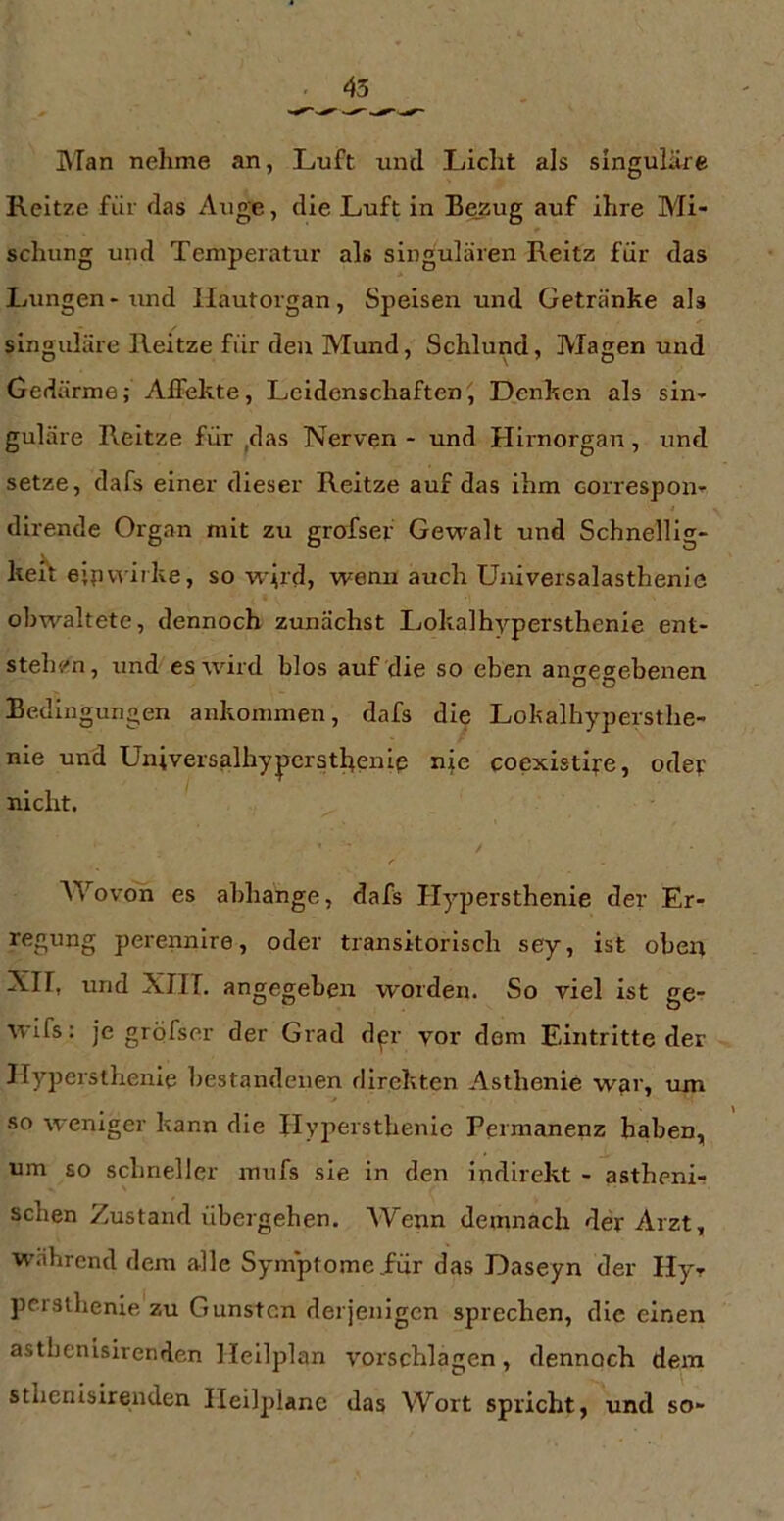 BTan nehme an, Luft und Licht als singuläre Reitze für das Auge, die Luft in Bezug auf ihre Mi- schung und Temperatur als singulären Reltz für das Lungen-und Ilautorgan, Speisen und Getränke als singuläre Reitze für den Mund, Schlund, Magen und Gedärme; Affekte, Leidenschaften^ Denken als sin- guläre Reitze für ,das Nerven - und Hirnorgan, und setze, dafs einer dieser Reitze auf das ihm correspon- dirende Organ mit zu grofser Gew'^alt und Schnelllg- heif ejpwirke, so w^rd, wenn auch Universalasthenie obwaltete, dennoch zunächst Lokalhypersthenie ent- stehi'n, und es wird blos auf die so eben angegebenen Bedingungen ankommen, dafs die Lokalhypersthe- nie und Universalhypcrstl^enlp nie coexistlfe, oder nicht. f AYovon es abhange, dafs Hypersthenie der Er- regung perennire, oder transitorisch sey, ist oben Xir, und XIIT. angegeben worden. So viel ist ge- wlfs: je gröfser der Grad dgr vor dem Eintritte der Hypersthenie bestandenen direkten Asthenie war, um so weniger kann die Hypersthenie Permanenz haben, um so schneller mufs sie in den indirekt - astheni- schen Zustand übergehen. Wenn demnach der Arzt, w.ihrend dem alle Symptome .für das Daseyn der Hy- persthenie, zu Gunsten derjenigen sprechen, die einen asthenisirenden lleilplan Vorschlägen, dennoch dem sthenisirenden Ileilplanc das Wort spricht, und so-