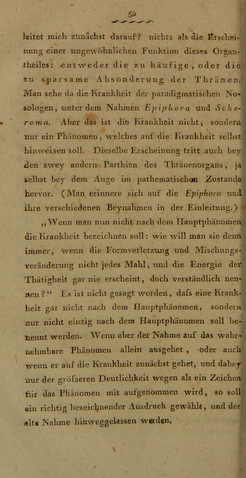 leitet mich zunächst darauf? nichts als die Erschei- nung einer ungewöhnlichen Funktion dieses Organ- theiles: entweder die zu häufige, oder die ’ zu sparsame Absonderung der Thränen. Man sehe da die Krankheit der parildigmatischen No* , sologen, unter dem Nahmen Epiphora Und Sehe- : Toma. Aber das ist die Krankheit nicht* sondern j nur ein Phänomen * welches auf die Krankheit selbst hinweisen soll; Dieselbe Erscheinung tritt auch bey ’ iden zwey andern Parthien des Thränenorgans * ja selbst bey dem Auge im pathematischooi Zustande hervor. (Man erinnere sich aüf die Epipho7a und ihre verschiedenen Beynahmen in der Einleitung.) H ** Wenn man nun nicht nach deni Hauptphänomen. die Krankheit bezeichnen soll: wie will man sie denn immer, wenn die Form Verletzung und Mischungs- veränderung nicht jedes Mahl, und die Energie der Thätigheit gar nie erscheint, doch verständlich nen- nen?“ Es ist nicht gesagt worden, dafs eine Krank- heit gär nicht nach dem Hauptphänomen, sondern nur nicht einzig nach dem Hauptphänomen soll he- nennt werden. Wenn aber der Nähme äuf das wahr- . nehmbare Phänomen allein ausgehet , oder auch wenn er aüf die Krankheit zunächst gehet, und dabey nur der gröfseren Deutlichkeit wegen als ein Zeichen für das Phänomen mit aufgenommen wird, so soll ein richtig bezeichnender Ausdruck gewählt, und der . «Ite Nähme hiuweggelassen werden.