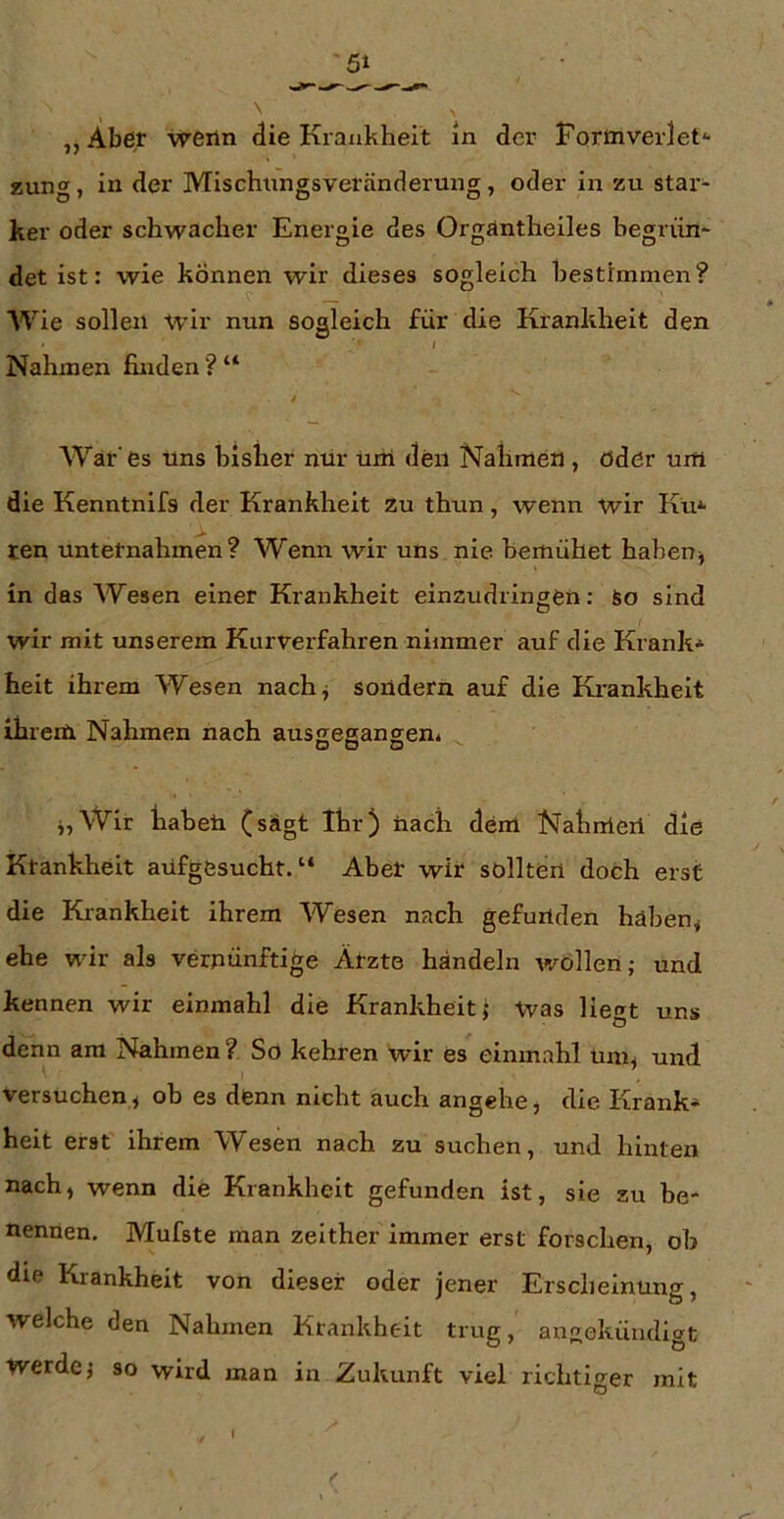 „Aber weiln die Krankheit ln der Forinveidet*- zung, in der Mischnngsveränderung, oder in zu star- ker oder schwacher Energie des Orgäntheiles begrün- det ist: wie können wir dieses sogleich bestimmen? Wie sollen wir nun sogleich für die Krankheit den I Nahmen finden ? “ / War'es uns bisher nur uni den Nahmen , ödör um die Kenntnifs der Krankheit zu thun, wenn wir Ku* ten unternahmen? Wenn wir uns nie bemühet habeuj in das Wesen einer Krankheit einzudringen: So sind wir mit unserem Kurverfahren nimmer auf die Krank* heit ihrem Wesen nach^ sondern auf die Krankheit ihrem Nahmen nach aussegangen. DD D j,Wir haben (sagt Ihr) nach dem Nahmen die Krankheit aüfgesucht.“ Aber wir sollten doch erst die Krankheit ihrem Wesen nach gefunden hähenj ehe wir als vernünftige Ätzte handeln Avöllen; und kennen wir einmahl die Krankheit j Vvas liegt uns denn am Nahmen ? So kehren wir es einmahl um^ und versuchen, ob es denn nicht auch angehe, die Krank* heit erst ihrem Wesen nach zu suchen, und hinten nach, wenn die Krankheit gefunden ist, sie zu be- nennen, Mufste man zeither immer erst forschen, ob die Krankheit von dieser oder jener Erscheinung, welche den Nahmen Krankheit trug, angoküudigt werde j so wird man in Zukunft viel richtiger mit