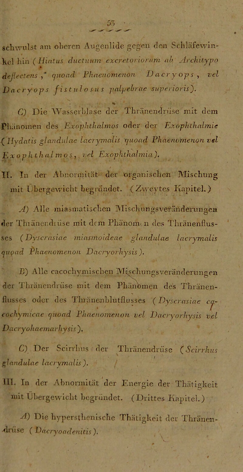 schwulst am ohercn Augenlide gegen den Schläfevvin- kcl hin (liintus chictniim excretoriunmi ah Archityjjo dejlectens ,* cjuond Fhnenomeiion D acry 0]js , vel Dacryops fistulosus pnLpebrae superioris'). % C) Die Wasseiblase der Thränendrüse mit dem Phänomen des Exophthnlmos oder der Exophlhalmie (^Hydatis glandulae lacryTnalis ijuoad Phaenomenon vel Ex oph thal mo s, vel Exophthalwia). II. Tn der Ahnm'inität der organischen Mischung mit Übergewicht begründet. (Zweytes Kapitel.) A) Alle miasmatischen Mlschnngsveränderungen der Thiänendiüse mit dem PhänoiU' n des Thränenflus- ses (Dyscrasiae miasmoideae glnndulae lacrymalis cpigad Phaenomenon Dacryorhysis). P) Alle cacochymischen Mischungsveränderungen der Thränendrüse mit dem Phä^men des Thränen- flusses oder des Thränenblutflusses (Dyscrasiae ccj.- cochymicae cpioad Phaenomenon vel Dacryorhysis vel Dacryohaemarhysis ). C) Der Scirrhus der Thränendrüse (Scirrhus f^landulae lacrymalis ). / III. In der Abnormität der Energie der Thällgkeit mit IJbergewicht begründet. (Drittes Kapitel.) A) Die hypersthenische Thätlgkeit der Thränen- •^Inise ( Pncryoadenitis ).