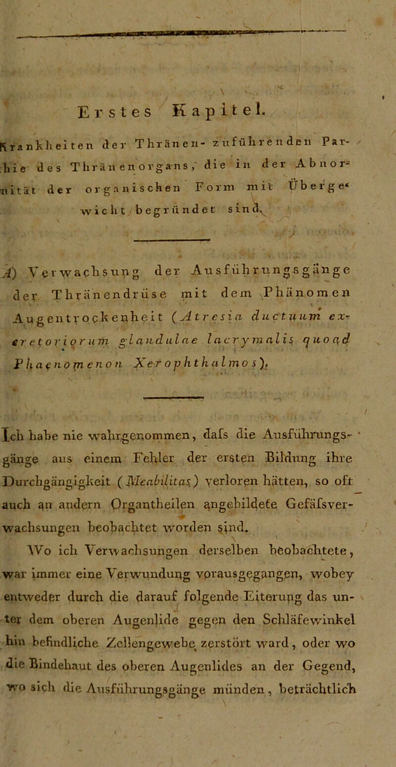 \ Erstes Kapitel. Rrani.li eiten der Thräneii zufülireiideii Par* liie des Tlirän en organs, die in der Abnor=' nität der organischen Form mit Überge^ wicht begründet sin^ k) Verwaclisung der Ausführungsgünge dey Thränendrüse mit dem Phänomen Augentrpekenheit (Atresia ductmim exr er et ori 0 7'um gla7id ul ne lacrymalis ^iio qd F haetiojn eno 71 Xerophthalinos)( Ich habe nie wahrgenommen, dafs die Ausfuhrungs- gänge aus einem Fehler der ersten Bildung ihre Durchgängigkeit (Meabilitaii) verloren hätten, so oft auch 4n andern Organtheilen angebil^efe Gefäfsver- wachsungen beobachtet worden §in^* AVo ich Verwachsungen derselben beobachtete, war immer eine Verwundung vprausgegangen, wobey entweder durch die darauf folgende Eiterupg das un- ter dem oberen Augenjide gegen den Schläfewinkel hin befindliche Zellengewebe zerstört ward, oder wo die Bindehaut des oberen Augenlides an der Gegend, wo sich die Ausführungsgänge münden, beträchtlich