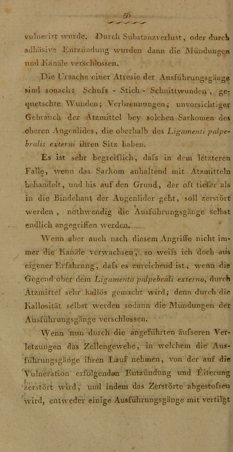 viilnerirt wnrdc. Durch Suhstanzverlust, oder durch adhäsive Entzündung wurden dann die Mündungen und Kanäle verschlossen. Die Ursache einer Atresie der Ausführunfisaauce O Ö o sind sonach: Schuhs - Stich - Schnittwunden, £67 , ' D f quetschte Wunden; Verhrennungen; unvorsichtiger Gebrauch der Atziitittel bey solchen Sarkomen des oberen Augenlides, die oberhalb des Ligeunenti palpe- hrnlis externi ihren Sitz haben. Es ist sehr begreiflich, dafs in dem letzteren Falle, wenn das Sarkom anhaltend mit Ätzmitteln behandelt, und bis auf den Grund, der oft tiefer als in die Bindehaut der Augenlider geht, soll zerstört werden , nothwendig die Ausführungsgänge selbst endlich angegrilFen werden. * Wenn aber auch nach diesem Angriffe nicht im- , mer die Kanä'le Verwachsen, so weifs ich doch aus eigener Erfahrunji, dafs es zureichend ist, wenn die Gegend ober dem Ligamento palpehrali extenio, durch Ätzmittel sehr kaliös gemacht wird; denn durch die Kallosität sdlbst werden sodann die Mündungen der Aüsführungsgänge verschlossen. W'enn 'nun durch die angeführten äufseren Ver- letzungen das Zellengewebe, in welchem die Aus- führungsg'änge ihren Lauf nehmen, von der auf die 'Vuliierafion erfolgenden Entzündung und Eiterung 4'erstÖrt wird, und indem das Zemöite abgestofsen 'wird, enuveder einige Ausführungsgänge mit vertilgt