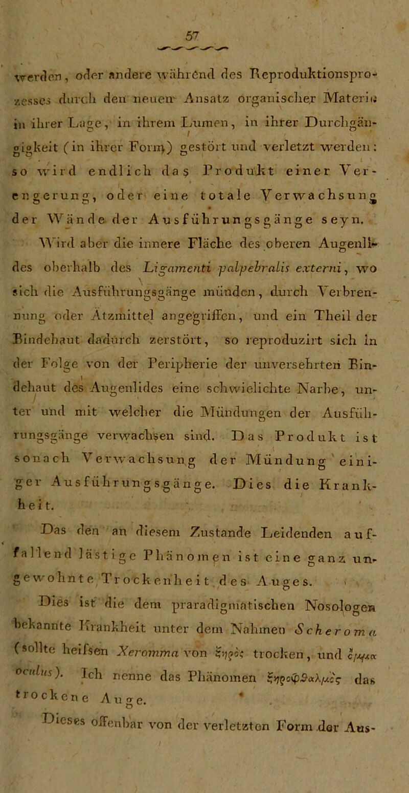 werden, oder andere während des Keproduktionspro- xessci durch den neuen' Ansatz orgauisclien Materio in ihrer Lage, in ihrem Immen, in ihrer Durchgän* gigkeit (in ihrer Forn>) gestört und verletzt werden; so rr' i r d endlich d a § P r o d ult t einer Ver- engerung, oder eine totale Verwachsung « der Wände der Ausfühxungsgänge seyn. Wird aber die innere Fläche des oberen Augenli- des oberhalb des Ligamenti yalpehralis externi^ wo sich die Ausführungsgänge münden, durch Verbren- nung oder Ätzmittel angegriffen, und ein Theil der Bindehaut dadurch zerstört, so reproduzirt sich ln der Folge von der Perij;herie der unversehrteii Bin- dehaut des Augenlides eine schwielichte Narbe, un- ter und mit welcher die Mündungen der Ausfüh- rungsgänge verwachsen sind. Das Produkt ist sonach Verwachsung der Mün du n g ' ei n i- ger Ausführungsgänge. Dies die Krank- heit. Das den an diesem Zustande Leidenden a u f- fallend lästige Phänomen ist eine ganz un- gewohnt e, Tr ock enh e i t des Auges. Dies ist die dem praradigniatischen Noso^ogen bekannte Krankheit unter dem Nahmen Scheroma (sollte heifsen Xeromma von trocken, und ocnlus'). Ich nenne das Phänomen das trockene Auge. Dieses offenbar von der verletzten Form dar Aus-