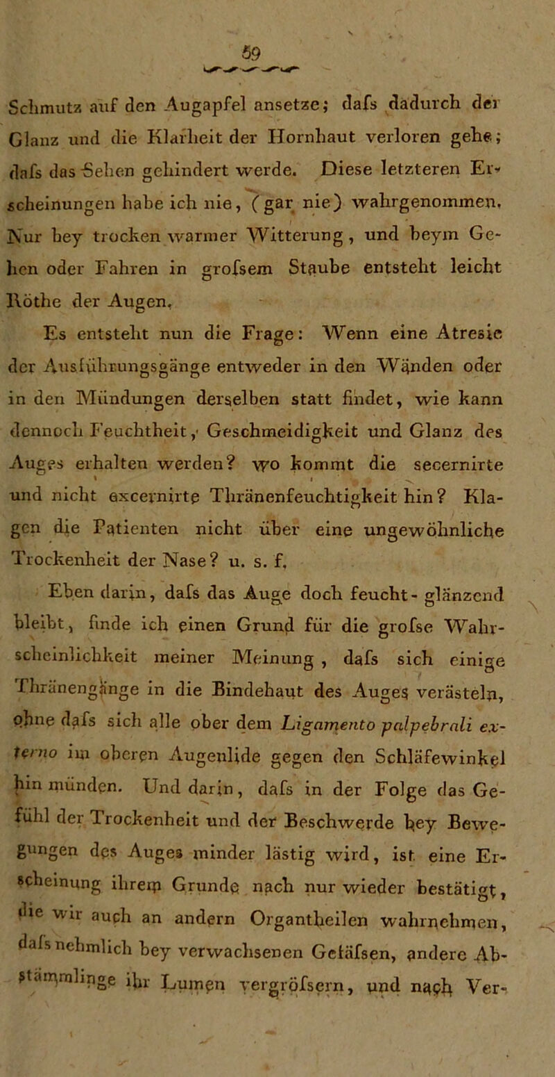 Schmutz auf den Augapfel ansetze; dafs dadurch der Glanz und die Klarheit der Hornhaut verloren gehe; dafs das -Sehen gehindert werde. Diese letzteren Ei> scheinungen habe ich nie, (gar nie) wahrgenommen. Nur hey trocken warmer Witterung , und heym Ge- hen oder Fahren in grofsem St;mbe entsteht leicht Ilöthe der Augen, Es entsteht nun die Frage: Wenn eine Atresie der Auslvibrungsgänge entweder in den Wänden oder in den Mündungen derselben statt findet, wie kann dennoch Feuchtheit ,• Geschmeidigkeit und Glanz des Auges erhalten werden? \yo kommt die secernirte I , . und nicht axcernirte Thränenfeuchtigkeit hin ? Kla- gen die Patienten nicht über eine ungewöhnliche Trockenheit der Nase? u. s. f. Eben darin, dafs das Auge doch feucht - glänzend bleibt, finde ich einen Grund für die grofse Wahr- scheinlichkeit meiner Meinung , dafs sich einige rhränenglinge in die Bindehaut des Auges verästeln, phne dafs sich alle ober dem Ligamento palpebrali ex- Hnio im oberen Augenlide gegen den Schläfewinkel |iin münden. Und darin, dafs in der Folge das Ge- fühl der Trockenheit und der Beschwerde hey Bewe- gungen des Auges minder lästig wird, ist eine Er- scheinung ihrem Grunde nach nur wieder bestätigt, die Wir auch an andern Organtheilen wahrnehmen, dalsnehmlich bey verwachsenen Getäfsen, andere Ab- ?t<in\mlinge ifir Lumpn yergröfsern, und n^pb Ver-,