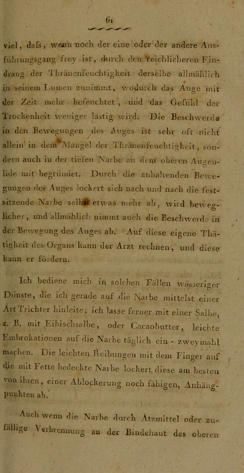 fühiungsgan«'fiey ist, durch den Veiclilicheren F.in- drang der '1 hräncnfeuchtigheit derselbe allmählich 0 in seinem I,/innen zunlinmt, wodurch das Anoe mit I O der Zeit mehr befeuchtet , und das Gefühl der Trochenheit weniger lästig wird. Die Beschweide in den Bewegungen ^des Auges ist sehr oft nicht allein in dem'*l\'langel der Thränenfeuchtighcit, son- dern auch in der tiefen Marbe an dem oberen Auacn- lide mit begründet. Durch die anhaltenden Bewe- gungen des Auges lockert sich nach und nach die fest- sitzende Narbe selbit etwas mehr ab, wird heweo- Ö lieber, und allmählich nimmt auch die Beschwerde in der Bewegung des Auges ab. Auf diese eigene Thä- tigkeit des'Organs kann der Arzt rechnen , und diese kann er fördern. Ich bediene mich in solchen Fällen wässerltrer Dünste, die ich gerade auf die Narbe mittelst einer AitTxichtcr hinleite; ich lasse ferner mit einer Salbe, z. B. mit Eibiscbsalbe, oder Cncaobutter, leichte Embrokatlonen auf die Narbe täglich ein - zweymahl machen. Die leichten itelbungeu mit dem Finger auf fUe mit Fette bedeckte Naibe lockert diese am besten von ihren, einer Ablockerung noch fähigen, Anhäag- punkten ah. Auch wenn die Narbe durch Ätzmittel oder zu- fällige Verbrennung an der Bindeliaut des oberen
