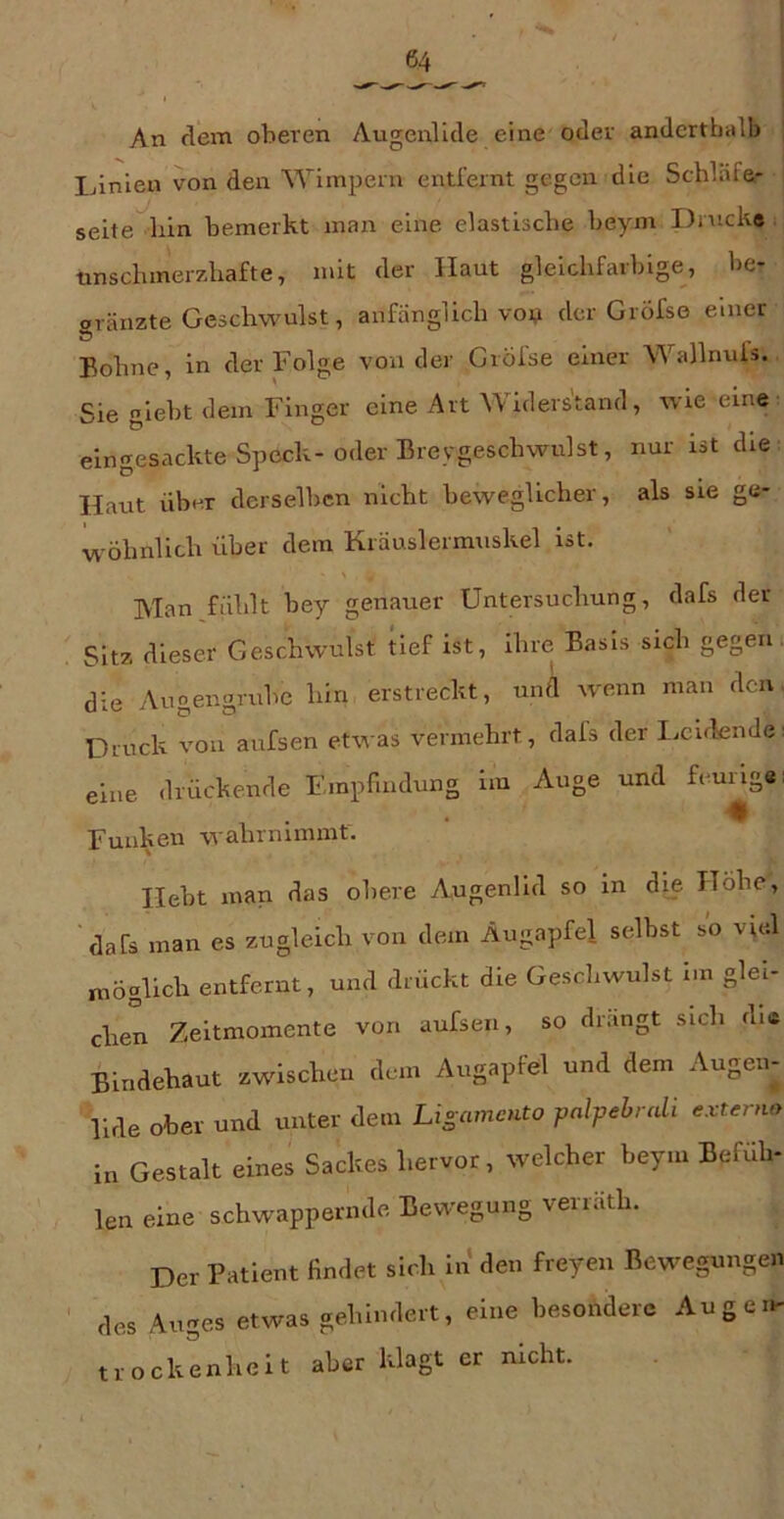 An dem oberen Augenlltle eine oder anderthalb lAnien von den Wimpern eiiüernt gegen die Schläfe- seite^liln bemerkt man eine elastische beym Drucke tmschinerzhafte, mit der Haut gleichfarbige, be- aränzte Geschwulst, anfänglich voi? der Gröfse einer J5 Bohne, in der Folge von der Gröise einer Wallnuls. Sie giebt dem Finger eine Art Widerstand, wie eine eingesackte Speck-oder Breygeschwulst, nur ist die Haut über derselben nicht beweglicher, als sie ge- wöhnlich über dem Kräuslermuskel ist. Man fühlt bey genauer Untersuchung, dafs der Sitz dieser Geschwulst kef ist, ihre Basis sich gegen i die Auoenorube hin erstreckt, und wenn man den. Druck von aufsen etwas vermehrt, dals der Lcuknde: eine drückende Empfindung im Auge und feung«; Funken wahrnimmt. Hebt man das obere Augenlid so in die Höhe, ’dafs man es zugleich von dem Augapfel selbst so vud möglich entfernt, und drückt die Geschwulst im glei- chen Zeltmomente von aufsen, so drangt sich dia Bindehaut zwischen dem Augapfel und dem Augen- lide ober und unter dem Lisamento palpebrali externo in Gestalt eines Sackes hervor, welcher beym Befüh- len eine schwappernde Bewegung verräth. Der Patient findet sich in den freyen Bewegungen des Auges etwas gehindert, eine besondere Augen- trockenhelt aber klagt er nicht.