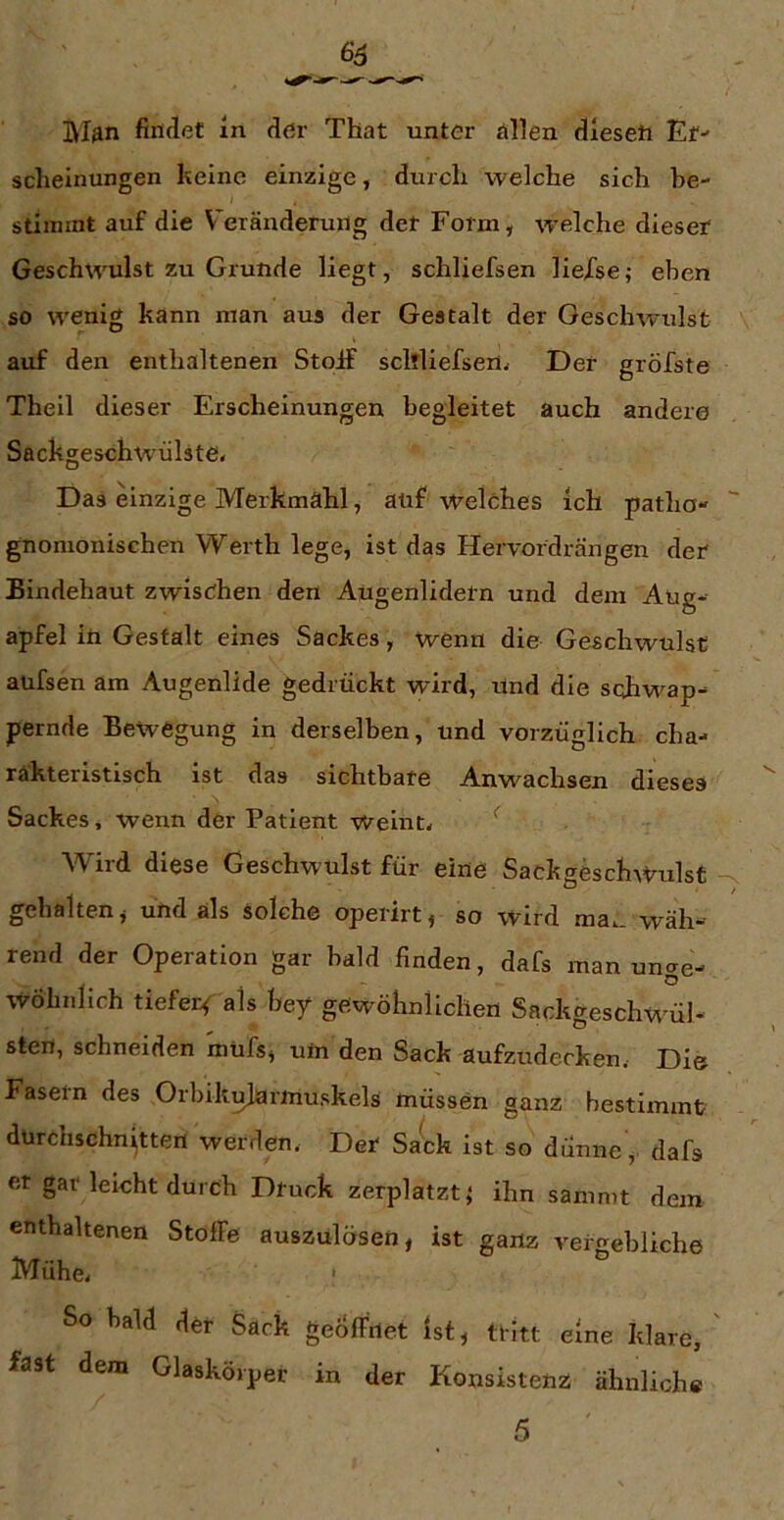 65 IM^n findet in der That unter ällen dleseft Er- scheinungen keine einzige, durch welche sich he- stiinint auf die V^eränderung der Form, welche dieser Geschwulst zu Grunde liegt, schliefsen lieXse; eben so wenig kann man aus der Gestalt der Geschwulst auf den enthaltenen Stoif scltliefsertv Der gröfste Theil dieser Erscheinungen begleitet auch andere Sackgeschwmlste» Das einzige Merkmahl, aüf welches ich patha- gnomonisehen Werth lege, ist das Hervordrängen der Bindehaut zwischen den Augenlidern und dem Aug- apfel in Gestalt eines Sackes, wenn die Geschwulst aüfsen am Augenlide gedrückt wird, Und die scdiw^ap- pernde Bewegung in derselben, und vorzüglich cha- rakteristisch ist das sichtbare Anwachsen dieses Sackes, wenn der Patient weinte ^ Wird diese Geschwulst für eine Sackgesch\t^ulst -s gehalten, und als solche operirt, so wird ma.. wäh- rend der Operation gar bald finden, dafs man unae- . . - o wohnlich tiefer< als hey gewöhnlichen Sackgeschwnl- sten, schneiden müfs, um den Sack aufzudecken. Die Fasern des Orhikujarmuskels müssen ganz bestimmt durchschnitten werden. Der SaW ist so dünne, dafs et gar leicht durch Druck zerplatzt,* ihn sammt dem enthaltenen Stoffe auszulösen, ist ganz vergebliche Mühe. So bald der Sack geöffnet Ist, tritt eine klare, ' fast dem Glaskörper in der Konsistenz ähnliche