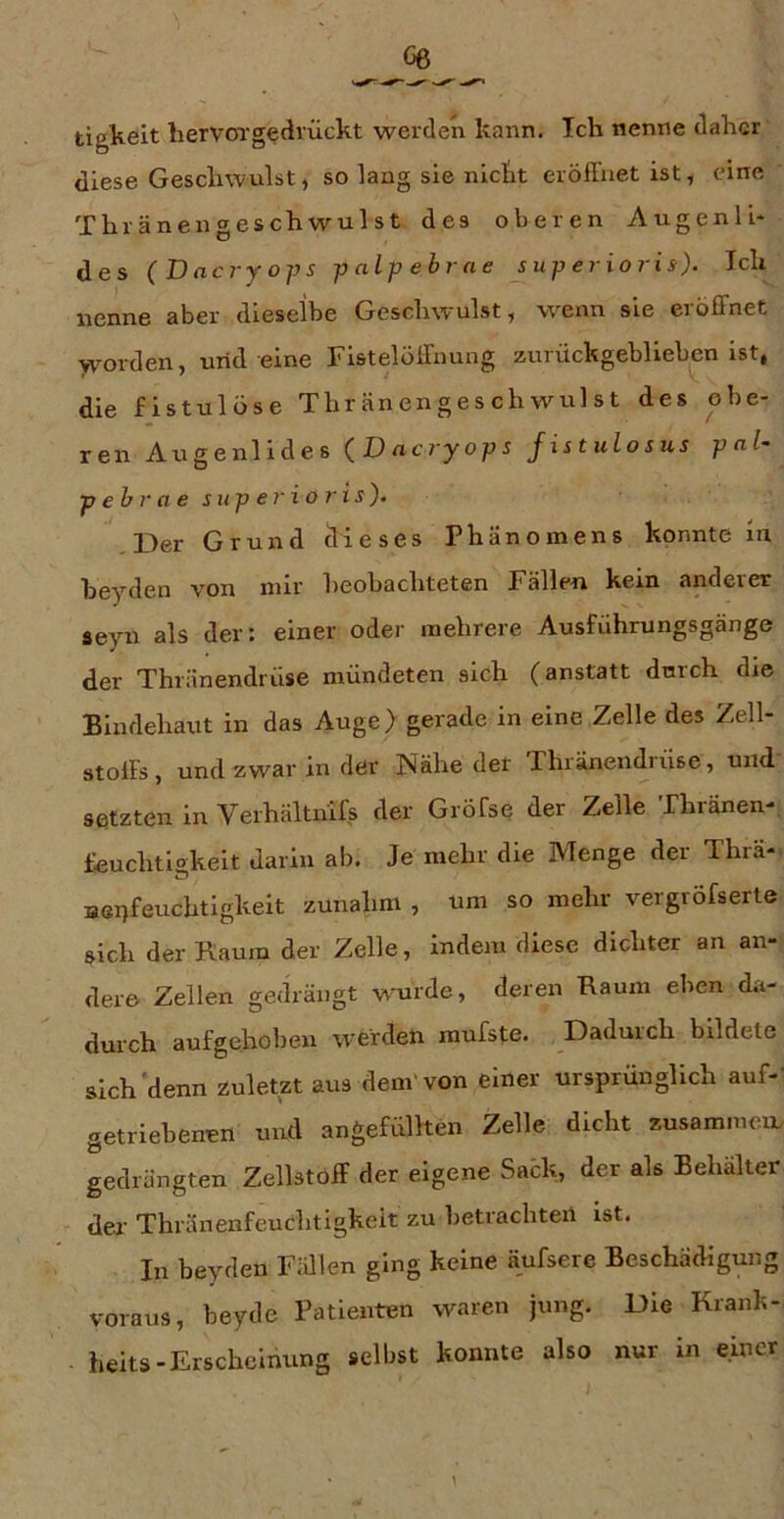 tigkeit hervoTgedvückt werden kann. Ich nenne daher diese Geschwulst, so lang sie nicht eröffnet ist, eine Thränengeschwulst des oberen Augenli* des (Dacryops palpebrne juperioris). Ich nenne aber dieselbe Geschwulst, wenn sie eiößnet yvorden, urid eine Fistelöffuung zuiückgeblieben ist, die fistulöse Thränengeschwulst des obe- ren Augenlides {Dacryops Jistulosus p al- pehr a e siip er io ris). Der Grund dieses Phänomens konnte ln heyden von mir beobachteten Fällen kein anderer seyn als der: einer oder mehrere Ausführungsgänge der Thränendrüse mündeten sich (anstatt dmch die Bindehaut in das Auge) gerade in eine Zelle des Zell- stolFs, und zwar in der Nähe der Thränendrüse, und setzten in Verhältiüfs der Gröfse der Zelle Thränen- üeuchtlgkeit darin ab. Je mehr die Menge der Thrä- Bei)feuchtigkeit zunahm , um so mehr vergröfserte sich der Kaum der Zelle, indem diese dichter an an- dere Zellen gedrängt wurde, deren Raum eben da- durch aufgehoben werden mufste. Dadurch bildete sich‘denn zuletzt aus dem'von einer ursprünglich auf-' getriebenen und angefüllten Zelle dicht zusammen gedrängten Zellstoff der eigene Sack, der als Behälter der’ Thränenfeuchtigkeit zu betrachten ist. In heyden Fidlen ging keine äufsere Beschädigung voraus, beyde Patienten waren jung. Die Kranh- heits-Erscheinung selbst konnte also nur in einer