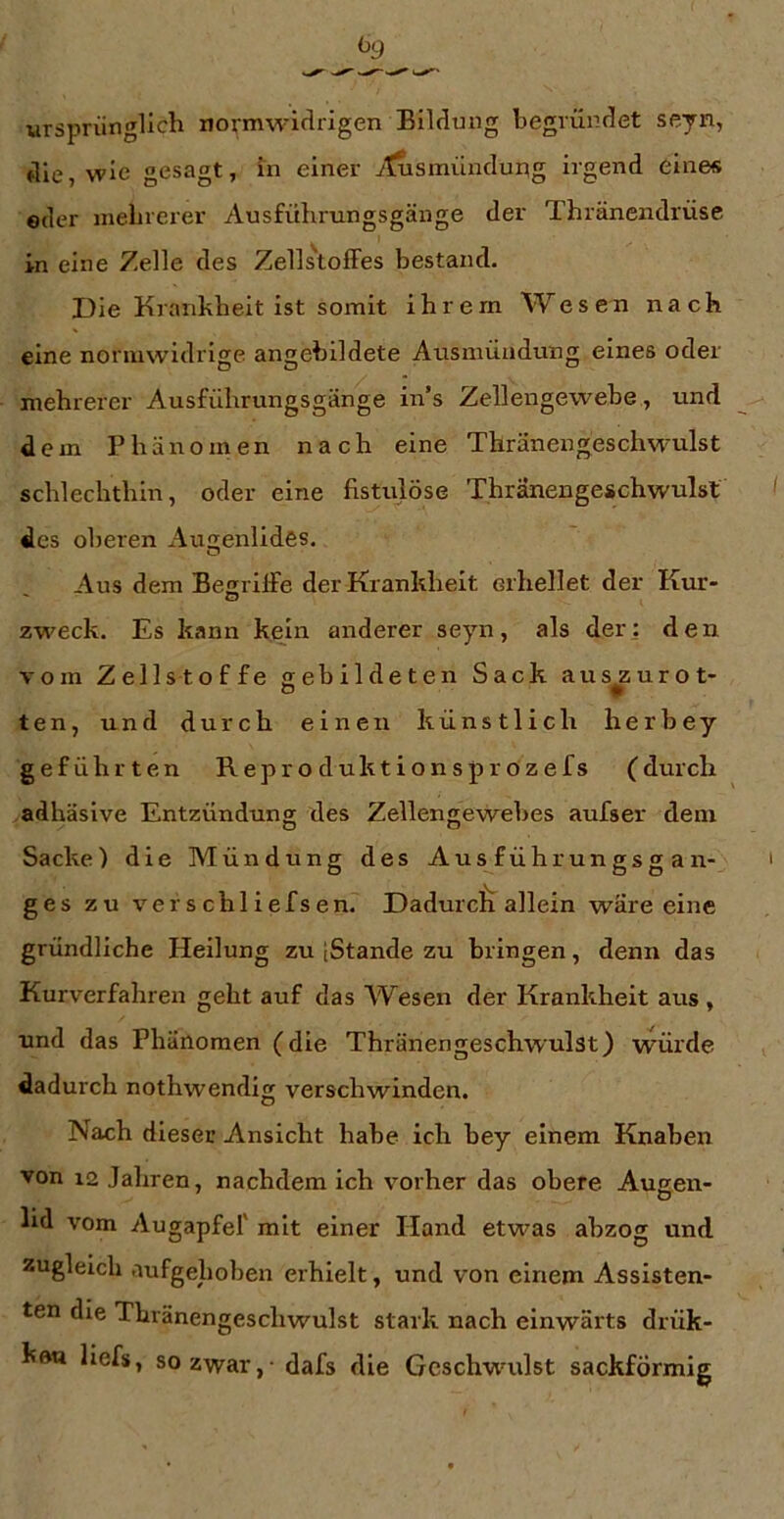 ursprünglich normwiflrigen Bildung begründet seyn, die, wie gesagt, in einer ^tusmündung irgend eine« eder inelnerer Ausführungsgänge der Thränendrüse in eine Zelle des Zellstoffes bestand. Die Krankheit ist somit ihrem Wesen nach eine normwidrige angebildete Ausmüadung eines oder mehrerer Ausführungsgänge in’s Zellengewehe , und dem Phänomen nach eine Thränengeschwulst schlechthin, oder eine fistulöse Thränengeschwulst des oberen Auenlides, Aus dem Begriffe der Krankheit erhellet der Kur- zweck. Es kann kein anderer seyn, als der: den vom Zellstoffe gebildeten Sack auszurot- ten, und durch einen künstlich herhey geführten Reproduktionsprozefs (durch adhäsive Entzündung des Zellengewehes aufser dem Sacke) die Mündung des Ausführungsgan- ges zu verschliefsen. Dadurcfi allein wäre eine gründliche Heilung zu (Stande zu bringen, denn das Kurverfahren geht auf das Wesen der Krankheit aus , und das Phänomen (die Thränengeschwulst) wüide dadurch nothwendig verschwinden. Nach dieser Ansicht habe ich hey einem Knaben von 12 Jahren, nachdem ich vorher das obere Augen- lid vom Augapfel' mit einer Hand etwas ahzog und zugleich aufgehoben erhielt, und von einem Assisten- ten die Thränengeschwulst stark nach einwärts drük- kft« liefs, so zwar, - dafs die Gcsch-wuilst sackförmig