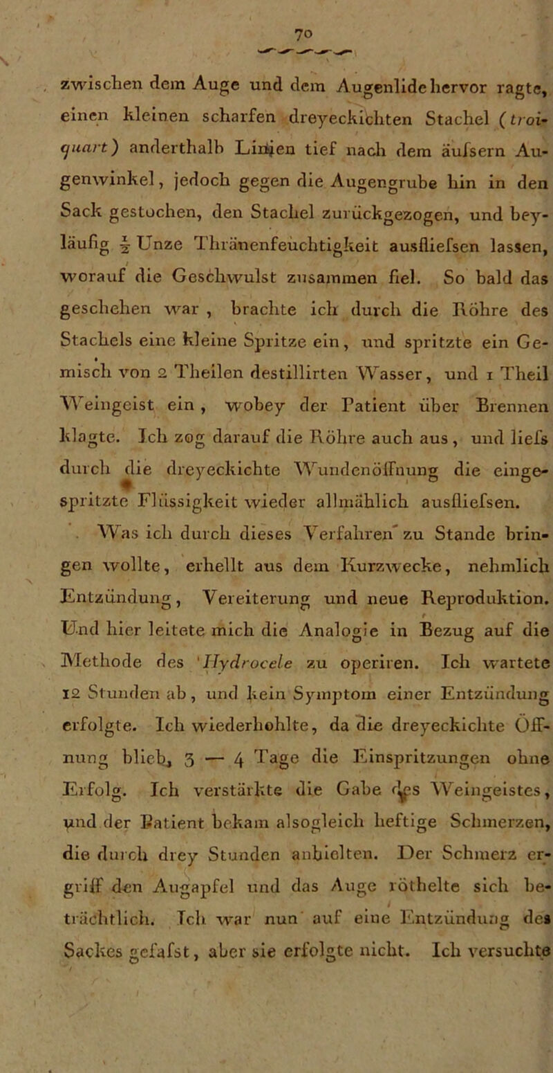 zwischen dem Auge und dem Augenlide hervor ragte, einen kleinen scharfen dreyeckichten Stachel (troi- ^uart) anderthalb Liiiien tief nach dem äufsern Au- genwinkel, jedoch gegen die Augengrube hin in den Sack gestochen, den Stachel zui ückgezogen, und bey- läufig 5 Unze Thränenfeüchtigkeit ausfliefsen lassen, worauf die Geschwulst zusammen fiel. So bald das geschehen war , brachte ich durch die Röhre des Stachels eine kleine Spritze ein, und spritzte ein Ge- » misch von 2 Theilen destillirten Wasser, und i Theil ’N^'eingeist ein, wohey der Patient über Brennen klagte. Ich zog darauf die Röhre auch aus, und liefs durch ^ie dreyeckichte WuiidenölFnung die einge- spritzte Flüssigkeit wieder allmählich ausfliefsen. Was ich durch dieses Verfahren* zu Stande brin- gen wollte, erhellt aus dem Kurzwecke, nehmlich Entzündung, Vereiterung und neue Reproduktion. Und hier leitete mich die Analogie in Bezug auf die Methode des 'Hydrocele zu operiren. Ich wartete 12 Stunden ab, und kein Symptom einer Entzündung erfolgte. Ich wiederhohlte, da die dreyeckichte Öff- nung blich, 3 — 4 'Tägß Einspritzungen ohne Erfolg. Ich verstärkte die Gabe r^s Weingeistes, Vind der Patient bekam alsogleich heftige Schmerzen, die durch drey Stunden anblolten. Der Schmerz er- griff den Augapfel und das Auge röthelte sich be- trächtlich. Ich war nun auf eine Entzündung de» Sackes gcfafst, aber sie erfolgte nicht. Ich versuchte