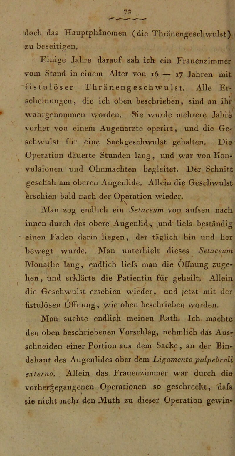 doch das Hauptpliänoraen (die Thränengescliwulst) zu beseitigen. Einige Jahre darauf sah ich- ein Frauenzimmer vom Stand in einem Alter von i6 — 17 Jahren mit fistulöser Thr ä n en g e s chwu Is t. Alle Er- scheinungen, die ich oben beschrieben, sind an ihr i wahrgenommen worden. Sie wurde mehrere Jahre vorher von einem Augenärzte operirt, und die Ge- schwulst für eine Sackgeschwulst gehalten. Die Operation dauerte Stunden lang, und war von Kon- vulsionen und Ohnmächten begleitet. Der Schnitt geschah am oberen Augenlide. Allein die Geschwulst Erschien bald nach der Operation wieder. Man zog endlich ein Setaceum von aufsen nach innen durch das obere Augenlid, und liefs beständig einen Faden darin liegen, der täglich hin und her bewegt wurde, Man unterhielt dieses Setaceum Monathe lang, endlich liefs man die Öffnung zuge- hen, und erklärte die Patientin für geheilt, Allein die Geschwulst erschien wieder, und jetzt mit der fistulösen Offntmg, wie oben beschrieben worden. Man suchte endlich meinen Rath. Ich machte den oben beschriebenen Vorschlag, nehmlich das Aus^ schneiden einer Portion aus dem Sacke, an der Bin- dehaut des Augenlides ober dem Ligamcnto pnlpebrali externa. Allein das Frauenzimmer war durch die vorher^;egangenen Operationen so geschreckt, dafs sie nicht wehr den Mnth dieser Operation gewin-