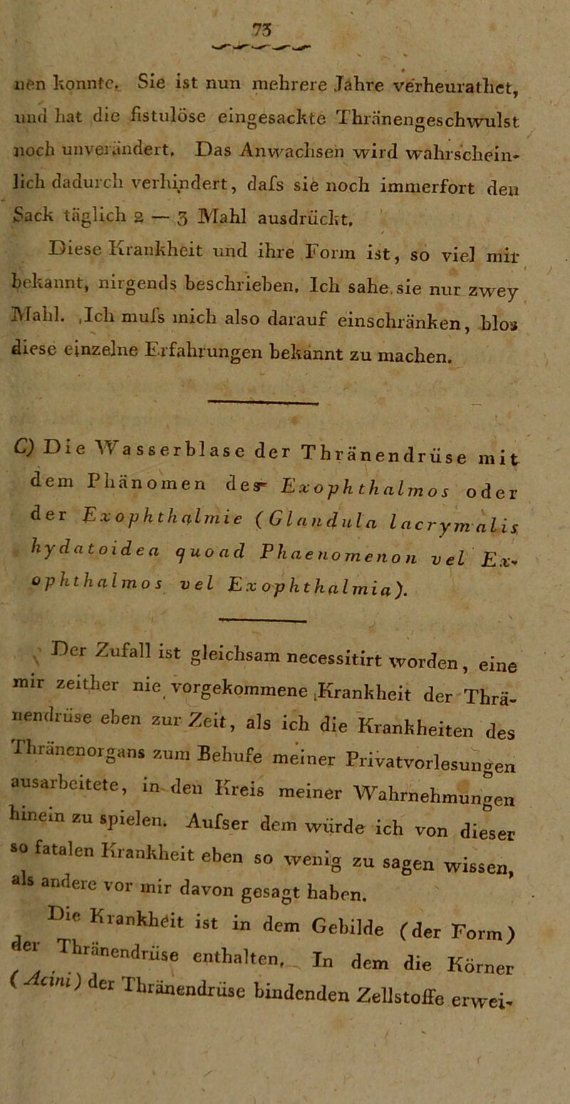 iien konnfCi Sie ist nun mehrere Jähre verheurathet, uiul liat die fistulöse eingesackte Thränengeschwulst jioch unverändert. Das Anw^achsen wird wahrschein- lich dadurch verhindert, dafs sie noch immerfort den Sack täglich 2 — 3 Mahl ausdrückt. Diese Krankheit und ihre Form ist, so viel mir bekannt, niigends heschriehen. Ich sähe,sie nur zwey IVlahl, ,Ich mufs mich also darauf einschränken, hlos diese einzelne Erfahrungen bekannt zu machen. C) Die AVasserblase der Thränendrüse mit dem Phänomen des- Exophthalrnos oder der Exophthnlmie {Glandula lacrym alis. hydatoidea (juo ad Phaenomeiion vel Ex-> ophthalmos vel Ex ophtkalmia). ^ Der Zufall ist gleichsam necessitirt worden, eine nur zeither nie vorgekommene iKrankheit der'Thrä- iiendrüse eben zur Zeit, als ich die Krankheiten des rhranenorgans zum Behufe meiner Privatvorlesungen ausarbeitete, in-den Kreis meiner Wahrnehmungen hinein zu spielen. Aufser dem würde ich von dieser so fatalen Krankheit eben so wenig zu sagen wissen, als andere vor mir davon gesagt haben. Die Krankheit ist in dem Gebilde (der Form) er Thränendrüse enthalten, In dem die Körner ( am) der Thränendrüse bindenden Zellstoffe erwei-