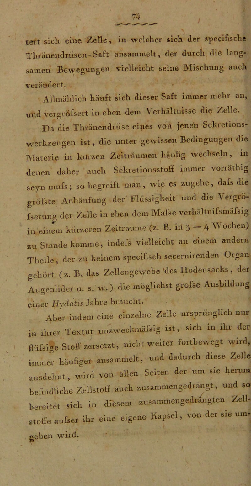 tert sich eine ZcHe, in welcher »ich <ler specifische Thränenflrüsen-Saft ansainmelt, der durch die lang- samen Bewegungen xdelleicht seine Mischung auch verändert. Allmäblich häuft sich dieser Saft immer mehr an, und veroröfsert in ehen dem Verhältnisse die Zelle. Da die Thränendrüse eipes von jeneti Sekretrons- werkzeügen ist, die unter gewissen Bedingungen die jNfaterie in kürzen Zeiträumen häufig wechseln, in denen daher auch Sekretionsstolf immer vorrathig seyn inufs; so begreift man, wie es zugehe, dafs die gröfste Anhäufung der' Flüssigkeit und die Vergrö- fseruna der Zelle in ehen dem Mal'se verhältnifsmäfsig iu einem kürzeren Zeiträume (z. B. iri 3 — 4 ochen) zu Stande komme, indefs vielleicht an einem andern Tlieile, der zu keinem spccifisch secernirenden Organ gehört (z. B. das Zellengewebe'des Hodensacks, der Augenlider u. s. w.) die möglichst grofse Ausbildung einer Ilydatis Jahre braucht. Aber indem eine einzelne Zelle ursprünglich nur in ihrer Textur unzweckmälsig ist, sich in ihr der flüfsige Stoff ersetzt, nicht weiter forthewegt wird, immer häunger ansammelt, und dadurch diese Zelle „usdehut, wird von allen Selten der um sie herum hermdllche Zellstoff auch ausammengedrängt, und so bereitet sich in dPesem ansammengedrungteu Zell- stoffe antser ihr eine eigene Kapsel, von der sie ntn- wild* /