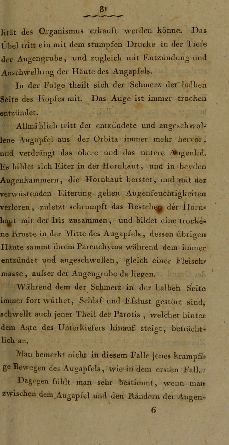 Jitiit des 0/iganismus erkauft werden könne. Das IJbel tritt ein mit dem stumpfen Drucke in der Tiefe der Augengrube, und zugleich mit Entzündung und Anschwellung der Häute des Augapfels. In der Folge theilt sich der Schmerz der halben Seite des Kopfes mit. Das Auge ist immer trocken entzündet. Allmählich tritt der entzündete und angeschwol- lene Augapfel aus der Orbita immer mehr hervor, und verdrängt das obere und das untere -'Uligenlid. Es bildet: sich Eiter in der Hornhaut, und in beyden Aueenkammern, die Hornhaut berstet, und .mit der verwüsttinden Eiterung gehen Augenfeuchiligkeiten verloren, zuletzt schrumpft das Restchqj| der llorn- hjjjit mh. der Iris zusammen, und bildet eine trocke« ne Kruste in der Mitte des Augapfels , dessen übrigens Häute sammt ihrem Parenchyma während dem immer entzündet und angeschwollen, gleich einer Fleischf masse , aufser der Augeng;-ube da liegen. Während dem der Schmerz in der halbeh Seite immer fort wüthet, Schlaf und Efslust gestört sind, schwellt auch jener Theil der Parotis , welcher hinter dem Ante des Unterkiefers hinauf steigt, beträcht- lich an. Man bemerkt nlclut in diesem Falle jenes krampfü^ ge Bewegen des Augapfels, wie in dem ersten Fall. , Dagegen fühlt man sehr bestimmt, wenn man zwischen dem_,Augapfel und den Rändern der Augen- 6