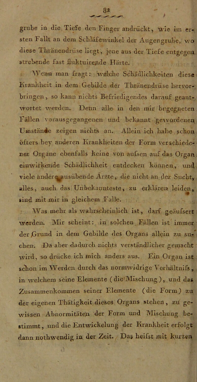 grübe in die Tiefe den Finger andrückt, MÜc iin er- sten Fallt an dem Schlaf ewinkel der Augen grübe, wo diese Tbränendrüse liegt, jene aus der Tiefe entgegen strebende fast lluktuire^ide Härte. ; Wenn man fragt: wfllche Schädlichkeiten diese Krankheit in dem Gebilde der Thränendrüse hervor- bringen , so kann nichts Befriedigendes darauf geant- wortet w'erden. Denn alle in den mir bf'eegneten Fällen vorausgegangenen und bekannt gexyordeuen Umstände zeigen nichts an. Allein ich habe schon öfters bey anderen Krankheiten der Form verschiede- ner Organe ebenfalls keine von aufsen auf das Organ einwirkende Schädlichkeit entdecken können, und viele ander^usübende Arzte, die nicht an der Sucht, alles, auch das Uhbekamtteste, zu erklären leid^, sind mit mir in gleichem Falle. Was mehr als wahrscheinlich ist, darf g,eäufserc werden. Mir scheint: in solchen Fällen ist immer der Dtund in dem Gebilde des Organs allein zu su-* eben. Da aber dadurch nichts verständlicher gemacht wird, so drücke ich mich anders aus. Ein Organ ist sekon im Werden durch das normwidrige Verliältnifs, in welchem seine Elemente ( die Mischung ), und das Zusammenkommen seiner Elemente (die Form) zu der eigenen Thätigkeit dieses Organs stehen, zu ge- wissen Ahnorraitäteü der Form imd Mischung be- stimmt, und die Entwickelung der Krankheit erfolgt dann notbwendig in der Zeit. Das heilst mit kurzen