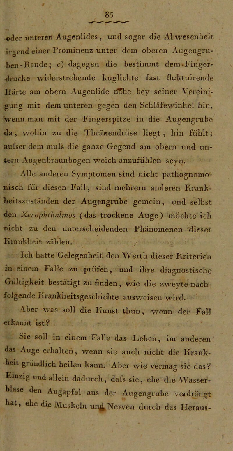 «der imtercn Augenlides , und sogar die Alnresenbcit irgend einer Prominenz unter dem oberen Augensiru- O DO ben-Kande; c) dagegen die bestimmt dem.Finger- drucke widerstrebende kuglicbte fast fluktulrende Härte am obern Augenlide riSlie bey seiner Vereini- gung mit dem unteren gegen den Scbläfewinkel bin, wenn man mit der Fingerspitze in die Augengrube da, wöbin zu die Tbränendrüse liegt, bin fühlt; aufser dem mufs die ganze Gegend am obern und un- tern Augenbraunbogen weich anzufüblen seyn. Alle anderen Symptomen sind nicht pathognoino- niscb für diesen Fall, sind mebrern anderen Krank- heitszuständen der Augengrube gemein, und selbst den Xejopkthalmos (das trockene Auge) möchte ich nicht zu den unterscheidenden Phänomenen dieser Krankheit zählen. Ich hatte Gelegenheit den AVerth dieser Kriterien in einem Falle zu prüfen, und ihre diagnostische Gültigkeit bestätigt zu finden, wie die zweyte nach- folgende Krankheitsgeschichte ausweisen wird. Aber was soll die Kunst thun, wenn der Fall erkannt ist? . Sie soll in einem Falle das Leben, im anderen' das Auge erhalten, wenn sie auch nicht die Krank- heit gründlich heilen kann. Aber wie vermag sie das? Einzig undallein dadurch, dafs sie, ehe die Wasser- blase den Augapfel aus der Augengrube verdrängt lat, ehe die Muskeln un^Nerven durch das Heraus-