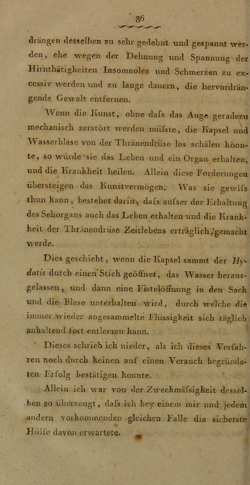 drängen desselbe.n zu sehr gedehnt und gespannt wer- den, ehe wegen der Delinung und Spannung der Hiinthätigkeiten Insoranolez und Schmerzen zu ex- cessiv werden und zu lange dauern, die hervordrän- gende Gewalt entfernen. AVenn die launst, ohne dafs das Auge geradezu mechanisch zerstört werden müfste, die Kapsel und Wasserblase von der Thränendrüse los schälen könn- te, so würde'sie das Leben und ein Organ- erhalten, und die Krankheit heilen. Allein diese Forderuno-en o übersteigen das Kunstvermögen. AVas sie gewifs thun kann , bestehet dariu'^ dafs aufser der Erbaltunnr Ö des Sehorgans auch das Leben erhalten und die Krank- heit der Thränendrüse Zeitlebens erträglich^gemacht werde. , , Dies geschieht, wenn die Kapsel sammt der Hy- dcitis durch einen Stich geöiinet, das Wasser heraus- gelassen und dann eine Fistelöffnung in den Sack und die Blase unterhalten wird, durch welche die immer wieder angesammclte* Flüssigkeit sich täglich anhaltend fort entleeren- kann. Dieses schrieb ich nieder, als ich dieses .Verfah- ren noch durch keinen auf einen Versuch begründe- ten Erfolg bestätigen konnte. , Allein ich war von der Zweckmäfsigfceit dessel- ben so übe.rzengt, dafs ich bey einem mir und jedem •andern voikommenden gleichen Falle die sicherste Hülfe davon erwartete. _