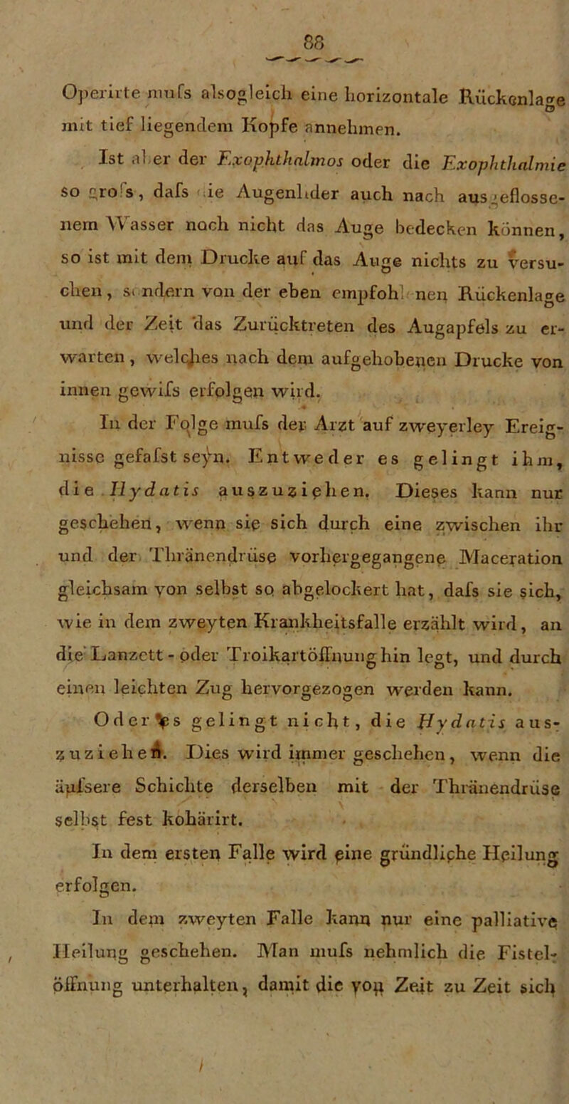 0])eriite mufs alsoglelch eine horizontale Rückcnla<»e I ° mit tief liegendem Kopfe annelimen. Ist al-ei dei Hlxophthnlmos oder die Exophthalmie so c,ro s, dafs 'de Augenlider auch nach aus^eflosse- nem ^Tasser noch nicht das Auge bedecken können, so ist mit dem Drucke auf das Auge nichts zu versu- chen, S( ndern von der eben empfohl'nen Rückenlage und der Zeit 'das Zurücktreten des Augapfels zu er- warten , welqjies nach dem aufgehobenen Drucke von innen gewifs erfolgen wird. In der Fojge mufs der Arzt auf zweyerley Ereig- nisse gefafst seyn. Entweder es gelingt ihm, di e . Hy datis nuszuziphen, Dieses kann nur geschehen, wenn sie sich durch eine zwischen ihr und der Thränendrüse vorhergegangene Maceyation gleichsam yon selbst sq ahgelockert hat, dafs sie sich, wie in dem zweyten Krankheitsfalle erzählt wird, an die Lanzctt - oder Troikartöffnunghin legt, und durch einen leichten Zug hervorgezogen werden kann. Odev%s gelingt nicht, die Bydatis aus- Z u z i e h e 4. Dies wird hnmer geschehen, wenn die äpfsere Schichte derselben mit der Thränendrüse selbst fest kohärirt. In dem ersten Falle wird pine gründliphe Heilung erfolgen. In dem zweyten Falle kann nur eine palliative Heilung geschehen. Man mufs nehmlich die Fistel- piFnung unterhalten, damit die yop Ze.it zu Zeit sicl^